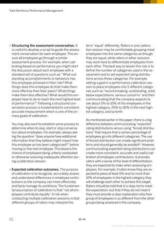 •• Structuring the assessment conversation. It
is useful to develop a script to guide the assess-
ment conversation for each employee. This en-
sure all employees go through a similar
assessment process. For example, when cali-
brating based on performance you might start
the discussion about each employee with a
standard set of questions such as: “What out-
standing accomplishments or behaviors has
this employee achieved in their role? What
things does this employee do that make them
more effective than their peers? What things
make them less effective? What would this em-
ployee have to do to reach the next highest level
of performance?” Following a structured con-
versation process is fundamental to consistent,
accurate measurement which is one of the pri-
mary goals of calibration.
You may also want to establish some process to
determine when to skip, start or stop conversa-
tion about employees. For example, always ask-
ing the question“does anyone have additional
information that they believe might impact how
this employee as has been categorized?”before
moving on the next employee.This lessens the
chance of employees being unfairly overlooked
or otherwise receiving inadequate attention dur-
ing a calibration session.
•• Expected calibration outcomes. The purpose
of calibration is to recognize, accurately assess
and understand differences in employee contri-
butions so the company can more effectively
and fairly manage its workforce. The fundamen-
tal assumption of calibration is that “not all em-
ployees contribute equally”. A risk when
conducting multiple calibration sessions is that
different groups of raters may interpret the
term “equal” differently. Raters in one calibra-
tion session may be comfortable grouping most
employees into the same categories as though
they are equal, while raters in other sessions
may work hard to differentiate employees from
each other. The best way to lessen this risk is to
define the number of categories used in the as-
sessment and to set expected rating distribu-
tions across these categories. For example,
setting a goal in a performance calibration ses-
sion to place employees into 5 different catego-
ries such as “record breaking, outstanding, solid,
below expectations, serious concerns” and then
communicating that the company expects to
see about 5% to 10% of the employees in the
highest category, 25% to 30% in the next high-
est category, and so forth.
As mentioned earlier in the paper, there is a big
difference between communicating“expected”
rating distributions versus using“forced distribu-
tions”that require that a certain percentage of
employees go into different categories.The use
of forced distribution can create significant prob-
lems and should generally be avoided21. However,
communicating expected rating distributions can
create more consistent, accurate and useful cali-
bration of employee contributions. It provides
raters with a sense of the level of differentiation
they are expected to make when assessing em-
ployees. For example, if raters know they are ex-
pected to place at least 5% and no more than
10% of employees in the highest category they
will challenge each other to achieve this target.
Raters should be told that it is okay not to meet
the expectation, but that if they do not meet it
they must provide a clear explanation why their
group of employees is so different from the other
groups being assessed in the company.
Total Workforce Performance Management
25 / 43
© 2017 SAP SE or an SAP affiliate company. All rights reserved.
 
