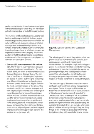 performance issues, it may have no employees
in the lowest category since they will have been
actively managed up or out of the organization.
The number and type of categories used for cali-
bration and the expected distributions across
these categories should be tailored to match the
nature of the work, business culture, and talent
management philosophies of your company.
What is important is not so much how many rat-
ing categories you have or what percentages are
expected to fall into each category.What is im-
portant is that the categories and percentages
make sense to the managers and employees in-
volved in the calibration process.
•• The use of 9 box assessments for calibra-
tion. The “9 box” is a very common categori-
zation method used for calibration. For this
reason alone, we feel it is important to discuss
its advantages and disadvantages. The con-
cept of the 9 box is fairly simple. Employees
are placed in a three by three grid containing
nine different boxes based on how they are
assessed on two dimensions. Figure 6 shows
the most common version of the 9 box. This
version is used for succession management
with employee placement based on ratings of
current job performance and future job po-
tential. Another common version of the 9 box
used for performance management places
employees based on goal accomplishment
(what employees have achieved) and perfor-
mance behavior (how they achieved it). Nine
boxes are usually configured so the strongest
employees are in the upper right box and the
weakest are in the lower left.
Figure 6. Typical 9 Box Used for Succession
Management
The advantage of 9 boxes is they reinforce that em-
ployee value is a multidimensional concept. Suc-
cess depends on different, independent
characteristics. For example, a high performing en-
gineer in a technical individual contributor role may
not necessarily have the potential to be a great en-
gineering manager.And a sales person who ex-
ceeds their sales targets is not a truly high per-
forming employee if they mistreated their col-
leagues or misled customers to achieve their goals.
The disadvantage of 9 boxes is they often create
confusion and resentment among managers and
employees. People struggle to differentiate be-
tween the two dimensions used to place people on
a 9 box because“performance  potential”or
“what  how”tend to overlap in the actual world.
Employees who exhibit extremely high perfor-
mance and very low potential are rare in most jobs
(sales and highly technical roles possibly being an
exception). Similarly, there are few jobs where peo-
ple can achieve all the right things if they are doing
things all the wrong way. Because performance
tends to correlate with potential and what people
Total Workforce Performance Management
27 / 43
© 2017 SAP SE or an SAP affiliate company. All rights reserved.
 