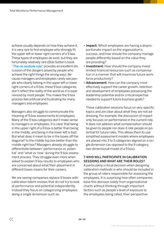 achieve usually depends on how they achieve it,
it is very rare to find employee who strongly fit
the upper left or lower right corners of a 9 box.
These types of employees do exist, but they are
fortunately relatively rare (Bob Sutton’s book
“The no asshole rule” provides an excellent dis-
cussion of the dangers posed by people who
achieve the right things the wrong way). Be-
cause managers and employees rarely see peo-
ple who clearly belong in the upper left or lower
right corners of a 9 box, these 9 box categories
don’t reflect the reality of the world as it is expe-
rienced by most people.This makes the 9 box
process feel artificial and frustrating for many
managers and employees.
Managers also struggle to communicate the
meaning of 9 box assessments to employees.
Many of the 9 box categories don’t make sense
to managers or employees. It is clear that being
in the upper right of a 9 box is better than being
in the middle, and being in the lower left is bad.
But what does it mean to be in the boxes off the
diagonal? Is the middle top box better than the
middle right box? Managers already struggle to
differentiate between“performance vs. poten-
tial”and“what vs. how”during the 9 box assess-
ment process.They struggle even more when
asked to explain 9 box results to employees who
are concerned about what their placement in
different boxes means for their careers.
We are seeing companies replace 9 boxes with
calibration talent reviews that do not try to look
at performance and potential independently.
Instead they focus on categorizing employees
along a single dimension such as:
•• Impact: Which employees are having a dispro-
portionate impact on the organization’s
success, and how should the company manage
people differently based on the value they
are providing?
•• Investment: How should the company invest
limited financial resources such as compensa-
tion in a manner that will maximize future work-
force productivity?
•• Advancement: How can the company most
effectively support the career growth, retention
and development of employees possessing the
leadership potential and/or critical expertise
needed to support future business goals?
These calibration sessions focus on very specific
topics and are clear about what they are not ad-
dressing. For example, the discussion of impact
only focuses on performance in the current role.
It does not address what compensation should
be given to people nor does it rate people on po-
tential for future roles.This allows them to use
simplified assessment models where employees
are placed into 3 to 5 categories aligned on a sin-
gle dimension (as opposed to the 9 category,
two-dimensional model of a 9 box).
7. WHO WILL PARTICIPATE IN CALIBRATION
SESSIONS AND WHAT ARE THEIR ROLES?
A particularly critical decision when designing
calibration methods is who should be included in
the group of raters responsible for assessing the
employees. It is surprising how often companies
base this decision solely from organizational
charts without thinking through important
factors such as people’s level of exposure to
the employees being rated, their perspective
Total Workforce Performance Management
28 / 43
© 2017 SAP SE or an SAP affiliate company. All rights reserved.
 