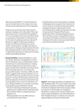 alternative possibilities50. It may therefore be
wise to include raters in the session who have
not previously evaluated any of the employees.
Studies have also shown that raters tend to
evaluate employees more favorably if they had
previously hired or promoted that employee49.
This is an example of the sunk cost effect which
is a tendency of individuals to make decisions
for the sake of justifying a previous decision49.
Research suggests that groups actually in-
crease the severity and frequency of sunk
costs51, meaning that a manager who hired or
promoted an employee may be reluctant to rate
that employee poorly in front of their peers, as
it might be perceived as an admission to having
made a bad staffing decision.
•• Group facilitator. A group facilitator is “a per-
son whose selection is acceptable to all mem-
bers of the group, who is substantively neutral,
and who has no substantive decision-making
authority diagnoses and intervenes to help a
group improve how it identifies and solves prob-
lems and make decisions, to increase the
group’s effectiveness” (Schwarz, 1994, p.4). Re-
search suggests that having a facilitator can im-
prove the functioning and performance of small
groups52. Having a neutral party present during
what can become an intense conversation may
be invaluable to the success of calibration ses-
sions. Responsibilities our customers common-
ly assigned to group facilitators include:
–– Pre-work including scheduling the sessions,
gathering any supplementary materials need-
ed during the sessions, preparing session
agendas, etc.
–– Preparing leaders for any difficult discus-
sions/decisions they foresee.
–– Facilitating the actual conversations including
challenging raters to explain their decisions to
ensure they are critically and fairly evaluating
employees based on appropriate criteria.
–– Providing general support and guidance to help
the group work through difficult issues.
–– Resolving conflict and deescalating emotions
that may flare up when having difficult discus-
sions about the relative contributions made by
employees that raters may know well at both a
personal and professional level.
Figure 7: Technology illustration of calibration ses-
sion facilitation tools.This screen shot shows a tool
that allows companies to drill down through differ-
ent levels of employee information during a calibra-
tion session. In the example, an employee is
identified in a session, their name is clicked on to
show a range of attributes, one of the attributes ti-
tled“development plan”is clicked on to show em-
ployee progress and recent achievements.
Total Workforce Performance Management
30 / 43
© 2017 SAP SE or an SAP affiliate company. All rights reserved.
 