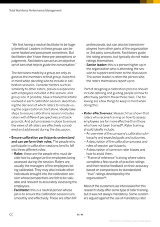 “We find having a neutral facilitator to be huge-
ly beneficial. Leaders in these groups can be-
come heated and passionate sometimes. But
facilitators don’t have these pre-perceptions or
judgments. Facilitators can act as an objective
set of ears that help to guide the conversation.”
The decisions made by a group are only as
good as the members of that group. Keep this
in mind when deciding who to include in cali-
bration sessions. Consider factors such as
similarity to other raters, previous experience
with employees included in the session, and
group size. If possible, have a trained facilitator
involved in each calibration session. Avoid bas-
ing the decision of which raters to include us-
ing the organizational chart alone. Ideally take
steps to ensure calibrations session includes
raters with different perspectives and back-
grounds. And put processes in place to ensure
the views of all raters are effectively consid-
ered and addressed during the discussion.
•• Ensure calibration participants understand
and can perform their roles. The people who
participate in calibration sessions tend to fall
into three different roles:
–– Rater: these are the people who must de-
cide how to categorize the employees being
assessed during the session. Raters are
usually the managers of the employees be-
ing calibrated. They may also include other
individuals brought into the calibration ses-
sion whose perspectives are felt to be valu-
able and relevant to accurately assessing the
employees.
–– Facilitator: this is a neutral person whose
job is to ensure the calibration session runs
smoothly and effectively. These are often HR
professionals, but can also be trained em-
ployees from other parts of the organization
or 3rd party consultants. Facilitators guide
the rating process, but typically do not make
ratings themselves.
–– Senior leader: this is a person higher up in
the organization who is attending the ses-
sion to support and listen to the discussion.
The senior leader is often the person who
the raters themselves report up to.
Part of designing a calibration process should
include defining and guiding people on how to
effectively perform these three roles. The fol-
lowing are a few things to keep in mind when
doing this:
•• Rater effectiveness: Research has shown that
raters who receive training on how to assess
employees are far more effective than those
who have not been trained53. Rater training
should ideally include:
–– An overview of the company’s calibration phi-
losophy and expected goals and outcomes.
–– A description of the calibration process and
roles of session participants.
–– A description of common rater biases and
how to avoid them.
–– “Frame of reference” training where raters
complete a few rounds of practice ratings
and then receive feedback on their accuracy
based on comparisons to standardized
“true” ratings developed by the
organization54.
Most of the customers we interviewed for this
research study offer some type of rater training,
but it was not always mandatory. Some custom-
ers argued against the use of mandatory rater
Total Workforce Performance Management
31 / 43
© 2017 SAP SE or an SAP affiliate company. All rights reserved.
 