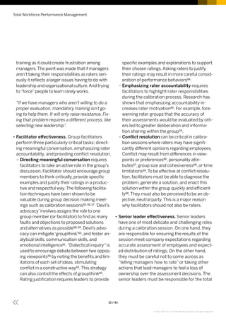 training as it could create frustration among
managers.The point was made that if managers
aren’t taking their responsibilities as raters seri-
ously it reflects a larger issues having to do with
leadership and organizational culture.And trying
to“force”people to learn rarely works.
“If we have managers who aren’t willing to do a
proper evaluation, mandatory training isn’t go-
ing to help them. It will only raise resistance. Fix-
ing that problem requires a different process, like
selecting new leadership”.
•• Facilitator effectiveness. Group facilitators
perform three particularly critical tasks: direct-
ing meaningful conversation, emphasizing rater
accountability, and providing conflict resolution.
–– Directing meaningful conversation requires
facilitators to take an active role in the group’s
discussion. Facilitator should encourage group
members to think critically, provide specific
examples and justify their ratings in a produc-
tive and respectful way.The following facilita-
tion techniques have been shown to be
valuable during group decision making meet-
ings such as calibration sessions55, 56, 57. ‘Devil’s
advocacy’involves assigns the role to one
group member (or facilitator) to find as many
faults and objections to proposed solutions
and alternatives as possible58, 59. Devil’s advo-
cacy can mitigate‘groupthink’60, and foster an-
alytical skills, communication skills, and
emotional intelligence61. ‘Dialectical inquiry ‘ is
used to encourage debate between two oppos-
ing viewpoints55 by noting the benefits and lim-
itations of each set of ideas, stimulating
conflict in a constructive way63.This strategy
can also control the effects of groupthink60.
Rating justification requires leaders to provide
specific examples and explanations to support
their chosen ratings.Asking raters to justify
their ratings may result in more careful consid-
eration of performance behaviors64.
–– Emphasizing rater accountability requires
facilitators to highlight rater responsibilities
during the calibration process. Research has
shown that emphasizing accountability in-
creases rater motivation65. For example, fore-
warning rater groups that the accuracy of
their assessments would be evaluated by oth-
ers led to greater deliberation and informa-
tion sharing within the group34.
–– Conflict resolution can be critical in calibra-
tion sessions where raters may have signifi-
cantly different opinions regarding employees.
Conflict may result from differences in view-
points or preferences66, personality attri-
butes67, group size and cohesiveness68, or time
limitations69.To be effective at conflict resolu-
tion, facilitators must be able to diagnose the
problem, generate a solution, and enact this
solution within the group quickly and efficient-
ly68.They must also be perceived to be an ob-
jective, neutral party.This is a major reason
why facilitators should not also be raters.
•• Senior leader effectiveness. Senior leaders
have one of most delicate and challenging roles
during a calibration session. On one hand, they
are responsible for ensuring the results of the
session meet company expectations regarding
accurate assessment of employees and expect-
ed distribution of ratings. On the other hand,
they must be careful not to come across as
“telling managers how to rate” or taking other
actions that lead managers to feel a loss of
ownership over the assessment decisions. The
senior leaders must be responsible for the total
Total Workforce Performance Management
32 / 43
© 2017 SAP SE or an SAP affiliate company. All rights reserved.
 