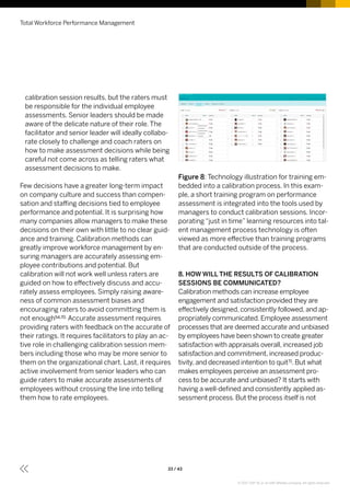 calibration session results, but the raters must
be responsible for the individual employee
assessments. Senior leaders should be made
aware of the delicate nature of their role. The
facilitator and senior leader will ideally collabo-
rate closely to challenge and coach raters on
how to make assessment decisions while being
careful not come across as telling raters what
assessment decisions to make.
Few decisions have a greater long-term impact
on company culture and success than compen-
sation and staffing decisions tied to employee
performance and potential. It is surprising how
many companies allow managers to make these
decisions on their own with little to no clear guid-
ance and training. Calibration methods can
greatly improve workforce management by en-
suring managers are accurately assessing em-
ployee contributions and potential. But
calibration will not work well unless raters are
guided on how to effectively discuss and accu-
rately assess employees. Simply raising aware-
ness of common assessment biases and
encouraging raters to avoid committing them is
not enough54,70. Accurate assessment requires
providing raters with feedback on the accurate of
their ratings. It requires facilitators to play an ac-
tive role in challenging calibration session mem-
bers including those who may be more senior to
them on the organizational chart. Last, it requires
active involvement from senior leaders who can
guide raters to make accurate assessments of
employees without crossing the line into telling
them how to rate employees.
Figure 8: Technology illustration for training em-
bedded into a calibration process. In this exam-
ple, a short training program on performance
assessment is integrated into the tools used by
managers to conduct calibration sessions. Incor-
porating “just in time” learning resources into tal-
ent management process technology is often
viewed as more effective than training programs
that are conducted outside of the process.
8. HOW WILL THE RESULTS OF CALIBRATION
SESSIONS BE COMMUNICATED?
Calibration methods can increase employee
engagement and satisfaction provided they are
effectively designed, consistently followed, and ap-
propriately communicated. Employee assessment
processes that are deemed accurate and unbiased
by employees have been shown to create greater
satisfaction with appraisals overall, increased job
satisfaction and commitment, increased produc-
tivity, and decreased intention to quit71. But what
makes employees perceive an assessment pro-
cess to be accurate and unbiased? It starts with
having a well-defined and consistently applied as-
sessment process. But the process itself is not
Total Workforce Performance Management
33 / 43
© 2017 SAP SE or an SAP affiliate company. All rights reserved.
 