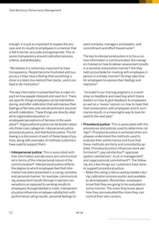 enough; it is just as important to explain the pro-
cess and its results to employees in a manner that
is felt to be fair, accurate and appropriate.This re-
quires transparency around calibration process,
criteria, and philosophy.
“We believe it is extremely important to have
transparency. People become frustrated and sus-
picious if they have a feeling that something is
done in a black box behind their backs, and it can
lead to de-motivation”.
The way information is presented has a major im-
pact on how people interpret and react to it.There
are specific things employees can be told before,
during, and after calibration that will improve their
feelings of fairness and overall sentiment associat-
ed with calibration.These things are directly relat-
ed to organizational justice, or
employees’perceptions of fairness in the work-
place72. Organizational justice can be broken down
into three main categories, interpersonal justice,
procedural justice, and distributive justice.The fol-
lowing is a discussion of each of these types of jus-
tices, along with examples of methods customers
have used to support them.
•• Interpersonal justice: This is associated with
how information and decisions are communicat-
ed in terms of the interpersonal nature of the
communication8. Interpersonal justice reflects
the degree to which employees feel that infor-
mation has been presented in a caring, sensitive
and personal manner; for example, communicat-
ing assessment results through in-person con-
versations as opposed to sending results to
employees through blanket e-mails. Interperson-
al justice influences employee satisfaction with
performance rating results, personal feelings to-
ward company managers and leaders, and
commitment and effort toward work71.
The key to interpersonal justice is to focus on
how information is communicated.Are manag-
ers trained on how to deliver assessment results
in a sensitive and positive manner? Are they
held accountable for meeting with employees in
person in a timely manner? Do they take time
for employees to express their feelings and
reactions?
“Included in our training programs is a work-
shop on feedback and coaching which trains
leaders on how to give feedback to employees,
as well as a ‘review’ session on how to have that
final conversation with employees and to sum-
marize results in a meaningful way to look for-
ward to the next year.”
•• Procedural justice: This is associated with the
procedures and policies used to determine rat-
ings74. Procedural justice is achieved when em-
ployees understand the methods used to
evaluate their performance and trust that
these methods are fairly and consistently ap-
plied. Procedural justice influences work per-
formance75, pay satisfaction75, appraisal
system satisfaction7, trust in management7,
and organizational commitment76. The follow-
ing are a few things our customers have done
to support procedural justice:
–– Make the rating criteria used by leaders dur-
ing calibration process public and available
to all employees. Remember, employees
know that they are going to be evaluated in
some manner. The more they know about
how they are evaluated the more they can
control their own careers.
Total Workforce Performance Management
34 / 43
© 2017 SAP SE or an SAP affiliate company. All rights reserved.
 