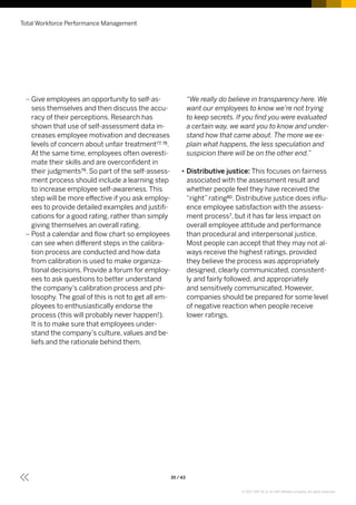 –– Give employees an opportunity to self-as-
sess themselves and then discuss the accu-
racy of their perceptions. Research has
shown that use of self-assessment data in-
creases employee motivation and decreases
levels of concern about unfair treatment77, 78.
At the same time, employees often overesti-
mate their skills and are overconfident in
their judgments79. So part of the self-assess-
ment process should include a learning step
to increase employee self-awareness. This
step will be more effective if you ask employ-
ees to provide detailed examples and justifi-
cations for a good rating, rather than simply
giving themselves an overall rating.
–– Post a calendar and flow chart so employees
can see when different steps in the calibra-
tion process are conducted and how data
from calibration is used to make organiza-
tional decisions. Provide a forum for employ-
ees to ask questions to better understand
the company’s calibration process and phi-
losophy. The goal of this is not to get all em-
ployees to enthusiastically endorse the
process (this will probably never happen!).
It is to make sure that employees under-
stand the company’s culture, values and be-
liefs and the rationale behind them.
“We really do believe in transparency here. We
want our employees to know we’re not trying
to keep secrets. If you find you were evaluated
a certain way, we want you to know and under-
stand how that came about. The more we ex-
plain what happens, the less speculation and
suspicion there will be on the other end.”
•• Distributive justice: This focuses on fairness
associated with the assessment result and
whether people feel they have received the
“right” rating80. Distributive justice does influ-
ence employee satisfaction with the assess-
ment process7, but it has far less impact on
overall employee attitude and performance
than procedural and interpersonal justice.
Most people can accept that they may not al-
ways receive the highest ratings, provided
they believe the process was appropriately
designed, clearly communicated, consistent-
ly and fairly followed, and appropriately
and sensitively communicated. However,
companies should be prepared for some level
of negative reaction when people receive
lower ratings.
Total Workforce Performance Management
35 / 43
© 2017 SAP SE or an SAP affiliate company. All rights reserved.
 