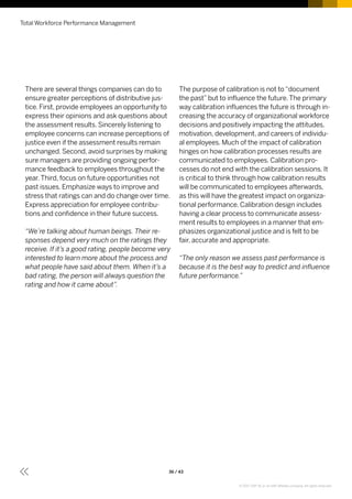 There are several things companies can do to
ensure greater perceptions of distributive jus-
tice. First, provide employees an opportunity to
express their opinions and ask questions about
the assessment results. Sincerely listening to
employee concerns can increase perceptions of
justice even if the assessment results remain
unchanged. Second, avoid surprises by making
sure managers are providing ongoing perfor-
mance feedback to employees throughout the
year.Third, focus on future opportunities not
past issues. Emphasize ways to improve and
stress that ratings can and do change over time.
Express appreciation for employee contribu-
tions and confidence in their future success.
“We’re talking about human beings. Their re-
sponses depend very much on the ratings they
receive. If it’s a good rating, people become very
interested to learn more about the process and
what people have said about them. When it’s a
bad rating, the person will always question the
rating and how it came about”.
The purpose of calibration is not to“document
the past”but to influence the future.The primary
way calibration influences the future is through in-
creasing the accuracy of organizational workforce
decisions and positively impacting the attitudes,
motivation, development, and careers of individu-
al employees. Much of the impact of calibration
hinges on how calibration processes results are
communicated to employees. Calibration pro-
cesses do not end with the calibration sessions. It
is critical to think through how calibration results
will be communicated to employees afterwards,
as this will have the greatest impact on organiza-
tional performance. Calibration design includes
having a clear process to communicate assess-
ment results to employees in a manner that em-
phasizes organizational justice and is felt to be
fair, accurate and appropriate.
“The only reason we assess past performance is
because it is the best way to predict and influence
future performance.”
Total Workforce Performance Management
36 / 43
© 2017 SAP SE or an SAP affiliate company. All rights reserved.
 