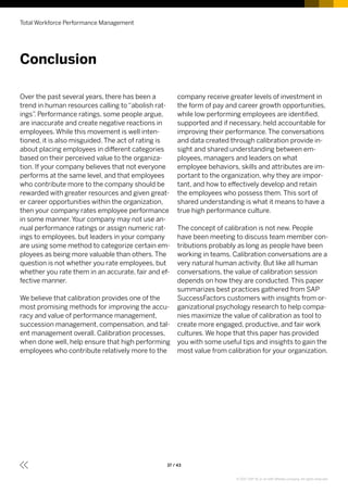 Over the past several years, there has been a
trend in human resources calling to “abolish rat-
ings”. Performance ratings, some people argue,
are inaccurate and create negative reactions in
employees. While this movement is well inten-
tioned, it is also misguided. The act of rating is
about placing employees in different categories
based on their perceived value to the organiza-
tion. If your company believes that not everyone
performs at the same level, and that employees
who contribute more to the company should be
rewarded with greater resources and given great-
er career opportunities within the organization,
then your company rates employee performance
in some manner. Your company may not use an-
nual performance ratings or assign numeric rat-
ings to employees, but leaders in your company
are using some method to categorize certain em-
ployees as being more valuable than others. The
question is not whether you rate employees, but
whether you rate them in an accurate, fair and ef-
fective manner.
We believe that calibration provides one of the
most promising methods for improving the accu-
racy and value of performance management,
succession management, compensation, and tal-
ent management overall. Calibration processes,
when done well, help ensure that high performing
employees who contribute relatively more to the
company receive greater levels of investment in
the form of pay and career growth opportunities,
while low performing employees are identified,
supported and if necessary, held accountable for
improving their performance. The conversations
and data created through calibration provide in-
sight and shared understanding between em-
ployees, managers and leaders on what
employee behaviors, skills and attributes are im-
portant to the organization, why they are impor-
tant, and how to effectively develop and retain
the employees who possess them. This sort of
shared understanding is what it means to have a
true high performance culture.
The concept of calibration is not new. People
have been meeting to discuss team member con-
tributions probably as long as people have been
working in teams. Calibration conversations are a
very natural human activity. But like all human
conversations, the value of calibration session
depends on how they are conducted. This paper
summarizes best practices gathered from SAP
SuccessFactors customers with insights from or-
ganizational psychology research to help compa-
nies maximize the value of calibration as tool to
create more engaged, productive, and fair work
cultures. We hope that this paper has provided
you with some useful tips and insights to gain the
most value from calibration for your organization.
Conclusion
Total Workforce Performance Management
37 / 43
© 2017 SAP SE or an SAP affiliate company. All rights reserved.
 
