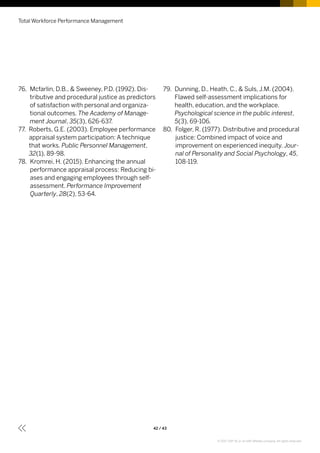 76. Mcfarlin, D.B.,  Sweeney, P.D. (1992). Dis-
tributive and procedural justice as predictors
of satisfaction with personal and organiza-
tional outcomes. The Academy of Manage-
ment Journal, 35(3), 626-637.
77. Roberts, G.E. (2003). Employee performance
appraisal system participation: A technique
that works. Public Personnel Management,
32(1), 89-98.
78. Kromrei, H. (2015). Enhancing the annual
performance appraisal process: Reducing bi-
ases and engaging employees through self-
assessment. Performance Improvement
Quarterly, 28(2), 53-64.
79. Dunning, D., Heath, C.,  Suls, J.M. (2004).
Flawed self-assessment implications for
health, education, and the workplace.
Psychological science in the public interest,
5(3), 69-106.
80. Folger, R. (1977). Distributive and procedural
justice: Combined impact of voice and
improvement on experienced inequity. Jour-
nal of Personality and Social Psychology, 45,
108-119.
Total Workforce Performance Management
42 / 43
© 2017 SAP SE or an SAP affiliate company. All rights reserved.
 