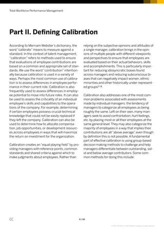 Total Workforce Performance Management
9 / 43
relying on the subjective opinions and attitudes of
a single manager, calibration brings in the opin-
ions of multiple people with different viewpoints
and perspectives to ensure that employees are
evaluated based on their actual behaviors, skills
and accomplishments.This is particularly impor-
tant for reducing idiosyncratic biases found
across managers and reducing subconscious bi-
ases that can negatively impact women, ethnic
minorities and other historically under-represent-
ed groups17, 18.
Calibration also addresses one of the most com-
mon problems associated with assessments
made by individual managers: the tendency of
managers to categorize all employees as being
roughly the same. Left on their own, many man-
agers seek to avoid confrontation, hurt feelings,
etc. by placing most or all their employees at the
same general level.They may also categorize the
majority of employees in a way that implies their
contributions are all“above average”, even though
by definition this is not possible.A fundamental
part of effective calibration is using group-based
decision making methods to challenge and help
managers differentiate between outstanding, sol-
id and below average contributors. Some com-
mon methods for doing this include:
According to Merriam Webster’s dictionary, the
word “calibrate” means to measure against a
standard. In the context of talent management,
“calibration” refers to methods used to ensure
that evaluations of employee contributions are
based on a common and appropriate set of stan-
dards. We use the word “contribution” intention-
ally because calibration is used in a variety of
ways. Perhaps the most common use of calibra-
tion is to assess differences in employee perfor-
mance in their current role. Calibration is also
frequently used to assess differences in employ-
ee potential to move into future roles. It can also
be used to assess the criticality of an individual
employee’s skills and capabilities to the opera-
tions of the company. For example, determining
if certain employees possess crucial technical
knowledge that could not be easily replaced if
they left the company. Calibration can also be
used to determine how to allocate compensa-
tion, job opportunities, or development resourc-
es across employees in ways that will maximize
the return on investment for the organization.
Calibration creates an“equal playing field”by pro-
viding managers with reference points, common
standards and shared criteria against which to
make judgments about employees. Rather than
Part II. Defining Calibration
© 2017 SAP SE or an SAP affiliate company. All rights reserved.
 