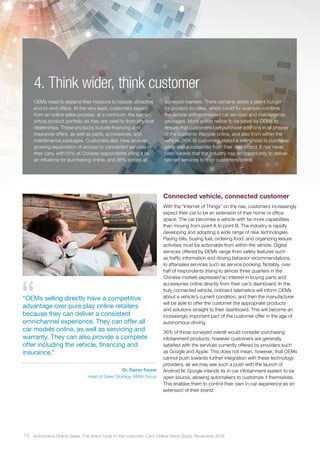 4. Think wider, think customer
Connected vehicle, connected customer
With the “Internet of Things” on the rise, customers increasingly
expect their car to be an extension of their home or office
space. The car becomes a vehicle with far more capabilities
than moving from point A to point B. The industry is rapidly
developing and adopting a wide range of new technologies.
Paying bills, buying fuel, ordering food, and organizing leisure
activities must be actionable from within the vehicle. Digital
services offered by OEMs range from safety features such
as traffic information and driving behavior recommendations,
to aftersales services such as service booking. Notably, over
half of respondents (rising to almost three quarters in the
Chinese market) expressed an interest in buying parts and
accessories online directly from their car’s dashboard. In the
truly connected vehicle, onboard telematics will inform OEMs
about a vehicle’s current condition, and then the manufacturer
will be able to offer the customer the appropriate products
and solutions straight to their dashboard. This will become an
increasingly important part of the customer offer in the age of
autonomous driving.
36% of those surveyed overall would consider purchasing
infotainment products, however customers are generally
satisfied with the services currently offered by providers such
as Google and Apple. This does not mean, however, that OEMs
cannot push towards further integration with these technology
providers, as we may see such a push with the launch of
Android N. Google intends its in-car infotainment system to be
open source, allowing automakers to customize it themselves.
This enables them to control their own in-car experience as an
extension of their brand.
OEMs need to expand their horizons to include attractive
end-to-end offers. At the very least, customers expect
from an online sales process, at a minimum, the same
virtual product portfolio as they are used to from physical
dealerships. These products include financing and
insurance offers, as well as parts, accessories, and
maintenance packages. Customers also have an ever-
growing expectation of access to connected services in
their cars, with 51% of Chinese respondents citing it as
an influence for purchasing online, and 36% across all
surveyed markets. There certainly exists a latent hunger
for product bundles, which could for example combine
the vehicle with connected car services and maintenance
packages. More action needs to be taken by OEMs to
ensure that customers can purchase add-ons in all phases
of the customer lifecycle online, and also from within the
vehicle. 56% of customers stated a willingness to purchase
parts and accessories from their dashboard. It has never
been clearer that the industry has an opportunity to deliver
tailored services to their customers online.
“OEMs selling directly have a competitive
advantage over pure play online retailers
because they can deliver a consistent
omnichannel experience. They can offer all
car models online, as well as servicing and
warranty. They can also provide a complete
offer including the vehicle, financing and
insurance.”
Dr. Rainer Feurer
Head of Sales Strategy, BMW Group
14 Automotive Online Sales: The direct route to the customer. Cars Online Trend Study, November 2016
 