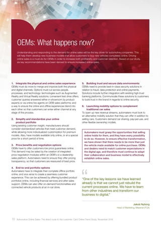 5.	 Building trust and secure data environments
OEMs need to provide best-in-class security solutions in
relation to fraud, data protection and online payments.
Solutions include further integration with existing high-trust
banking platforms. Communicate these solutions to customers
to build trust in the brand in regards to online security.
6.	 Launching mobility options to complement
traditional car sales
To open up new revenue streams, automakers must look to
an alternative mobility solution that they can offer in addition to
selling cars. Customers demand car sharing, pay-per-use, and
other flexible ownership models.
OEMs: What happens now?
Understanding and responding to the demand for online sales will be the key driver for automotive companies. This
will help them develop new business models that allow customers to buy new vehicles completely online. Driving
online sales is a must-do for OEMs in order to increase both profitability and customer retention. Based on our study,
six key recommendations have been derived to ensure increased online sales.
1.	 Integrate the physical and online sales experience
OEMs must do more to merge and improve both the physical
and digital channels. Options must cut across people,
processes, and technology: technologies such as Augmented
Reality and Virtual Reality solutions; convenient test drive offers;
customer queries answered either in-showroom by product
experts or via online live agents on OEM sales platforms; and
a way to ensure the online and offline experiences blend into
each other so that customers can enter either channel at any
stage of the process.
2.	 Simplify and standardize your online
product portfolio
Using existing customer insight, manufacturers should
consider standardized vehicles that meet customer demand,
while allowing more individualized customization for premium
models. Also, have models available only online, or at a special
price for a short period of time.
3.	 Price benefits and negotiation options
OEMs have to offer customers low price guarantees online.
This demand may be sated by the creation of integrated
price negotiation modules within an OEM’s or a dealership
sales platform. Automakers need to ensure they offer pricing
transparency, so that customers are reassured of best price.
4.	 End-to-end portfolio options
Automakers have to integrate their complete offline portfolio
online, and vice versa to create a seamless customer
experience. This can be achieved by offering bundled product
portfolios online, including financial services and after sales
support. OEMs can also offer on-demand functionalities and
connected vehicle products at an in-car store.
“One of the key lessons we have learned
already is that we cannot just rebuild the
current processes online. We have to learn
from other industries and transform our
business to digital.”
Jakob Nyborg
Head of Marketing, Maserati (FCA)
Automakers must grasp the opportunities that selling
online holds for them, and they have every possibility
to do so. However, to ensure effective transformation,
we have shown that there needs to be more than just
the vehicle made available for online purchase. OEMs
and dealers need to match customer expectations in
the digital age, and therefore must continue to adapt
their collaboration and business model to effectively
establish online sales.
18 Automotive Online Sales: The direct route to the customer. Cars Online Trend Study, November 2016
 