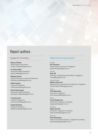 Global
Kai Grambow
Global Head of Automotive, Capgemini
kai.grambow@capgemini.com
Global
Nick Gill
Chairman of Global Automotive Sector, Capgemini
nick.gill@capgemini.com
United States
Mathew Desmond
Manufacturing, Automotive & Life Sciences, Capgemini
mathew.desmond@capgemini.com
China
Thilo Marquardt
Automotive, Capgemini
thilo.marquardt@capgemini.com
China
Tracy Qingping Liu
Automotive, Capgemini Consulting
qingping.liu@capgemini.com
Sweden
Hakan Erander
Automotive, Capgemini Consulting
hakan.erander@capgemini.com
Sweden
Peter Alsterberg
Head of Customer Experience, Capgemini Consulting
peter.alsterberg@capgemini.com
Report authors
Markus Winkler
Global Head of Automotive
markus.winkler@capgemini.com
Dr. Rainer Mehl
Automotive Digital Operations
rainer.mehl@capgemini.com
Mathias Schatz
Head of Automotive Customer Experience
mathias.schatz@capgemini.com
Meike Kastner
Customer Experience
meike.kastner@capgemini.com
Daniel Garschagen
Automotive Digital Operations
daniel.garschagen@capgemini.com
Yves Boucsein
Customer Experience
yves.boucsein@capgemini.com
Isabell Schastok
Customer Experience
isabell.schastok@capgemini.com
Capgemini Consulting Regional Automotive experts
19
the way we see itCars Online
 