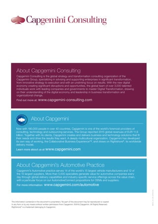 The information contained in this document is proprietary. No part of this document may be reproduced or copied
in any form or by any means without written permission from Capgemini. ©2016 Capgemini. All Rights Reserved.
Rightshore®
is a trademark belonging to Capgemini.
About Capgemini
Now with 180,000 people in over 40 countries, Capgemini is one of the world’s foremost providers of
consulting, technology and outsourcing services. The Group reported 2015 global revenues of EUR 11.9
billion. Together with its clients, Capgemini creates and delivers business and technology solutions that fit
their needs and drive the results they want. A deeply multicultural organization, Capgemini has developed
its own way of working, the Collaborative Business Experience™, and draws on Rightshore®
, its worldwide
delivery model.
Learn more about us at www.capgemini.com
About Capgemini Consulting
Capgemini Consulting is the global strategy and transformation consulting organization of the
Capgemini Group, specializing in advising and supporting enterprises in significant transformation,
from innovative strategy to execution and with an unstinting focus on results. With the new digital
economy creating significant disruptions and opportunities, the global team of over 3,000 talented
individuals work with leading companies and governments to master Digital Transformation, drawing
on their understanding of the digital economy and leadership in business transformation and
organizational change.
Find out more at: www.capgemini-consulting.com
About Capgemini’s Automotive Practice
Capgemini’s Automotive practice serves 14 of the world’s 15 largest vehicle manufacturers and 12 of
the 15 largest suppliers. More than 5,000 specialists generate value for automotive companies every
day through global delivery capabilities and industry-specific service offerings across the value chain,
with a particular focus on our AutomotiveConnect propositions for OEMs and suppliers.
For more information: www.capgemini.com/automotive
MACS_GI_AP_20161129
 