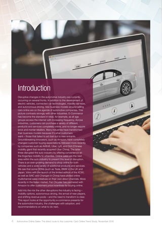 Introduction
Disruptive changes in the automotive industry are currently
occurring on several fronts. In addition to the development of
electric vehicles, connected car technologies, mobility services,
and autonomous driving, new business models around selling
cars online are on the agenda of automotive companies. This
picture contrasts strongly with other industries. E-Commerce
has become the standard in retail, for example, as all age
groups access the internet with increasing frequency. Across
industries, customers can purchase a variety of different
products and services completely online, and no longer require
brick and mortar retailers. Many industries have transformed
their business models because it’s what customers
want – those that failed to act lost out to new entrants.
Groundbreaking innovators, such as Amazon, have completely
changed customer buying expectations, followed more recently
by companies such as AirBnB, Uber, Lyft, and Didi (Chinese
mobility giant that recently acquired Uber China). The latter
three disrupted the auto industry by offering convenience-at-
the-fingertips mobility to urbanites. Online sales are the next
area within the auto industry to present this level of disruption.
There is an ever-growing demand to shop online for both
vehicles and a wide variety of additional products and services.
We see that some OEMs (such as Tesla, BMW in the UK and
Japan, Volvo with the launch of the limited edition of the XC90,
as well as SAIC and Changan in China) have piloted online
multichannel sales initiatives on their own direct channels. More
recently in the Italian market, Fiat Chrysler has partnered with
Amazon to offer customers price incentives for buying online.
Add into the mix the other disruptions the industry is facing –
mobility options, autonomous driving, the arrival of new players,
and shifting revenue pools – and the need to transform is clear.
This report looks at the opportunity e-commerce presents for
the automotive industry, the challenges with adoption, and
recommendations on what to do next.
4 Automotive Online Sales: The direct route to the customer. Cars Online Trend Study, November 2016
 