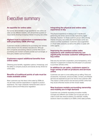 An appetite for online sales
Our survey demonstrates a huge appetite for new online car
sales across different markets, with almost three quarters of
respondents showing increasing interest in buying cars online.
Highest trust in automotive e-commerce lies
with proprietary OEM offerings
Customers indicate a preference for purchasing new vehicles
online directly from the vehicle’s manufacturer. Although
tech companies are evolving, there is currently little trust in
purchasing cars via tech company portals such as Google, or
third party retailers such as Amazon.
Customers expect additional benefits from
online sales
Obtaining price benefits, negotiation options, timesavings, and
the ability to compare products and brands are key drivers for
online sales.
Benefits of traditional points of sale must be
made available online
Most customers say that direct online sales by OEMs do
not yet meet customer expectations in regards to product
experience. Two major obstacles mentioned were a lack of
product advice and limited price negotiation.
Executive summary
Integrating the physical and online sales
experience is key
The physical experience of seeing a car in real life and
performing test drives cannot be fully replaced by digital
channels. However, for those customer groups with a strong
interest of buying cars online new technologies come very
close to a similar experience. Customers value augmented
or virtual reality solutions, as well as the ability to speak with
online agents.
Improving the seamless online sales
experience with additional features can
significantly increase customer willingness to
buy online
Data security and bank cooperation, price transparency, and a
reduction in paperwork increase the enthusiasm of customers
to purchase vehicles online.
In addition to car sales, customers expect a
huge variety of add-on products and services
online
Customers are open to cross-selling and up-selling. Parts and
accessories, insurances, service bundles, connect, and lifestyle
services are expected as part of an end-to-end customer offer.
They expect a wider product and services portfolio online than
they would otherwise receive at their chosen dealer.
New business models surrounding ownership
and mobility are in high demand
Customers are constantly requesting innovative mobility
concepts and different use models such as pay-per-use. In
order to build new revenue streams, for example, mobility
solutions need to be added to an OEM’s online sales portfolio.
5
the way we see itCars Online
 