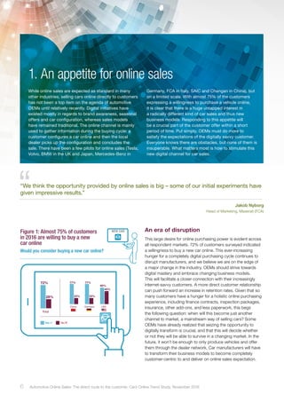 77%
23%
77%
23%
60%
40%
72%
28%
Total
China Germany USA
Yes No
An era of disruption
This large desire for online purchasing power is evident across
all respondent markets. 72% of customers surveyed indicated
a willingness to buy a new car online. This ever-increasing
hunger for a completely digital purchasing cycle continues to
disrupt manufacturers, and we believe we are on the edge of
a major change in the industry. OEMs should strive towards
digital mastery and embrace changing business models.
This will facilitate a closer connection with their increasingly
internet-savvy customers. A more direct customer relationship
can push forward an increase in retention rates. Given that so
many customers have a hunger for a holistic online purchasing
experience, including finance contracts, inspection packages,
insurance, other add-ons, and less paperwork, this begs
the following question: when will this become just another
channel to market, a mainstream way of selling cars? Some
OEMs have already realized that seizing the opportunity to
digitally transform is crucial, and that this will decide whether
or not they will be able to survive in a changing market. In the
future, it won’t be enough to only produce vehicles and offer
them through the dealer network. Car manufacturers will have
to transform their business models to become completely
customer-centric to and deliver on online sales expectation.
Figure 1: Almost 75% of customers
in 2016 are willing to buy a new
car online
NEW CAR
Would you consider buying a new car online?
While online sales are expected as standard in many
other industries, selling cars online directly to customers
has not been a top item on the agenda of automotive
OEMs until relatively recently. Digital initiatives have
existed mostly in regards to brand awareness, seasonal
offers and car configuration, whereas sales models
have remained traditional. The online channel is mainly
used to gather information during the buying cycle: a
customer configures a car online and then the local
dealer picks up the configuration and concludes the
sale. There have been a few pilots for online sales (Tesla,
Volvo, BMW in the UK and Japan, Mercedes-Benz in
Germany, FCA in Italy, SAIC and Changan in China), but
on a limited scale. With almost 75% of the customers
expressing a willingness to purchase a vehicle online,
it is clear that there is a huge untapped interest in
a radically different kind of car sales and thus new
business models. Responding to this appetite will
be a crucial part of the customer offer within a short
period of time. Put simply, OEMs must do more to
satisfy the expectations of the digitally savvy customer.
Everyone knows there are obstacles, but none of them is
insuperable. What matters most is how to stimulate this
new digital channel for car sales.
1. An appetite for online sales
“We think the opportunity provided by online sales is big – some of our initial experiments have
given impressive results.”
Jakob Nyborg
Head of Marketing, Maserati (FCA)
6 Automotive Online Sales: The direct route to the customer. Cars Online Trend Study, November 2016
 