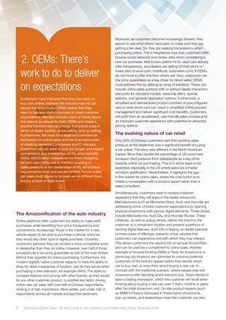 .2. OEMs: There’s
work to do to deliver
on expectations
Customers have indicated that they are ready to
buy cars online, however the industry has not yet
seized the opportunity. OEMs realize that they
need to harness digital channels to meet customer
expectations. Barriers include a lack of clarity about
the roles to be played by both OEMs and dealers,
and the transformational change that would arise in
terms of dealer footfall, cross-selling, and up-selling.
Furthermore, the need for a legal and commercial
framework for online sales and the financial burden
of creating necessary processes and IT changes.
Customers do not want to wait any longer and expect
convenience and timesavings (51%), price benefits
(55%), and location independence when shopping
for new cars (44%), not to mention avoiding of
sales pressure at the dealerships (41%). All of these
requirements must and can be fulfilled. Future online
car sales must aspire to be seen as no different from
buying a book or flight ticket.
Moreover, as customers become increasingly shrewd, they
expect to see what others have paid, to make sure they are
getting a fair deal. So, they are seeking transparency when
purchasing online. This is heightened now that customers often
browse social networks and review sites when considering a
new car purchase. Well-known platforms for used cars already
offer transparency, and dealers are selling off their stock on
these sites (truecar.com, mobile.de, autonation.com). If OEM´s
do not move to offer this then others will. Also, customers cite
low price guarantees as a key driver for direct sales; OEMs
must address this by utilizing an array of solutions. These can
include online sales auctions with or without dealer interaction,
discounts for standard models, seasonal offers, special
editions, and general negotiation options. Furthermore, a
simplified and standardized product portfolio of preconfigured
cars or even stock cars can result in simplified online process
management and deliver significant cost benefits. Customers
will profit from an accelerated, user-friendly sales process and
an improved customer experience with potential for attractive
pricing options.
The evolving nature of car retail
Only 29% of Chinese customers said that avoiding sales
pressure at the dealership was a significant benefit of buying
a car online. The story was different in the North American
market. More than double the percentage of US customers
surveyed cited pressure from salespeople as a key driver
towards online car purchasing. This is in some ways to be
expected, especially in the US where sales are a matter
of instant gratification. Nevertheless, it highlights the gap
in the market for online sales, where the chat button is to
initiate a conversation with a product expert rather than a
sales consultant.
Simultaneously, customers want to receive a tailored
experience that they will enjoy in the dealer showroom.
Manufacturers such as Mercedes-Benz, Audi, and Hyundai are
addressing some of these customer expectations by opening
physical showrooms with various digital elements. These stores
include Mercedes me, Audi City, and Hyundai Rockar. These
initiatives, as well as popup stores, deliver the brand to the
customer at a convenient location and present a plethora of
exciting digital features. Audi City in Beijing, an earlier example
of these types of offerings, presents virtual vehicles that
customers can experience and with which they may interact.
This allows customers the opportunity to sample the portfolio,
and can be used as a compliment to online sales. Another
example of forward thinking OEMs is Tesla. Its showrooms in
prime big-city locations are optimized to convince potential
customers of the brand’s appeal before they decide which
car to buy next, or even think about buying a new car. In
contrast with the traditional scenario, where people only visit
showrooms after deciding which brand to buy, Tesla intends to
leave a lasting impression, which the customer will recall when
thinking about buying a new car, even if that’s months or years
after the initial showroom visit. On-site product experts (such
as BMW’s Product Geniuses) in these hybrid showrooms,
pop-up stores, and dealerships mean the customer can also
The Amazonification of the auto industry
Online platforms offer customers the ability to make swift
purchases while benefiting from price transparency and
convenience. Increasingly, those in the market for a new
vehicle expect to be able to purchase a vehicle online as
they would any other type of digital purchase. Currently,
customers perceive they can receive a more competitive price
in-dealership than they do online. However, over half of those
surveyed cite a low price guarantee as one of the main drivers
behind their appetite for online purchasing. Furthermore, the
modern digitally native customer expects to have the ability to
shop for deals irrespective of location, just as they would when
purchasing a new television, for example (44%). The ability to
compare features and pricing with other brands, as they would
for any other customer product, is another key factor driving
online new car sales with over half of Chinese respondents
ranking it of high importance. More widely, just under half of
respondents across all markets echoed that sentiment.
8 Automotive Online Sales: The direct route to the customer. Cars Online Trend Study, November 2016
 