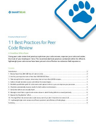 SM

Ensuring Software Success

11 Best Practices for Peer
Code Review
A SmartBear White Paper
Using peer code review best practices optimizes your code reviews, improves your code and makes
the most of your developers’ time. The recommended best practices contained within for efficient,
lightweight peer code review have been proven to be effective via extensive field experience.

Contents
Introduction	��������������������������������������������������������������������������������������������������������������������������������������������������������������������������������������������������������������������������2
1. Review fewer than 200-400 lines of code at a time	���������������������������������������������������������������������������������������������������������������������������������������2
2. Aim for your inspection rate of less than 300-500 LOC/hour......................................................................................................................2
3. Take enough time for a proper, slow review, but not more than 60-90 minutes.................................................................................3
4. Authors should annotate source code before the review begins...............................................................................................................3
5. Establish quantifiable goals for code review and capture metrics so you can improve your processes.....................................4
6. Checklists substantially improve results for both authors and reviewers................................................................................................5
7. Verify that defects are actually fixed!...................................................................................................................................................................5
8. Managers must foster a good code review culture in which finding defects is viewed positively................................................6
9. Beware the “Big Brother” effect...............................................................................................................................................................................7
10. The Ego Effect: Do at least some code review, even if you don’t have time to review it all........................................................8
11. Lightweight-style code reviews are efficient, practical, and effective at finding bugs....................................................................8
Summary	��������������������������������������������������������������������������������������������������������������������������������������������������������������������������������������������������������������������������������9

www.smartbear.com/codecollaborator

 