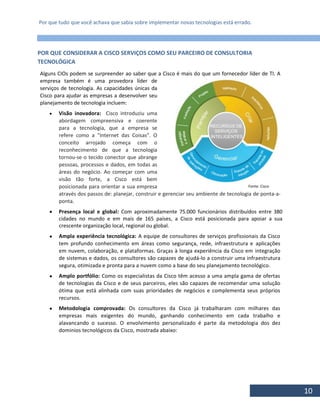 Por que tudo que você achava que sabia sobre implementar novas tecnologias está errado.
10
POR QUE CONSIDERAR A CISCO SERVIÇOS COMO SEU PARCEIRO DE CONSULTORIA
TECNOLÓGICA
Alguns CIOs podem se surpreender ao saber que a Cisco é mais do que um fornecedor líder de TI. A
empresa também é uma provedora líder de
serviços de tecnologia. As capacidades únicas da
Cisco para ajudar as empresas a desenvolver seu
planejamento de tecnologia incluem:
 Visão inovadora: Cisco introduziu uma
abordagem compreensiva e coerente
para a tecnologia, que a empresa se
refere como a "Internet das Coisas". O
conceito arrojado começa com o
reconhecimento de que a tecnologia
tornou-se o tecido conector que abrange
pessoas, processos e dados, em todas as
áreas do negócio. Ao começar com uma
visão tão forte, a Cisco está bem
posicionada para orientar a sua empresa
através dos passos de: planejar, construir e gerenciar seu ambiente de tecnologia de ponta-a-
ponta.
 Presença local e global: Com aproximadamente 75.000 funcionários distribuídos entre 380
cidades no mundo e em mais de 165 países, a Cisco está posicionada para apoiar a sua
crescente organização local, regional ou global.
 Ampla experiência tecnológica: A equipe de consultores de serviços profissionais da Cisco
tem profundo conhecimento em áreas como segurança, rede, infraestrutura e aplicações
em nuvem, colaboração, e plataformas. Graças à longa experiência da Cisco em integração
de sistemas e dados, os consultores são capazes de ajudá-lo a construir uma infraestrutura
segura, otimizada e pronta para a nuvem como a base do seu planejamento tecnológico.
 Amplo portfólio: Como os especialistas da Cisco têm acesso a uma ampla gama de ofertas
de tecnologias da Cisco e de seus parceiros, eles são capazes de recomendar uma solução
ótima que está alinhada com suas prioridades de negócios e complementa seus próprios
recursos.
 Metodologia comprovada: Os consultores da Cisco já trabalharam com milhares das
empresas mais exigentes do mundo, ganhando conhecimento em cada trabalho e
alavancando o sucesso. O envolvimento personalizado é parte da metodologia dos dez
dominios tecnológicos da Cisco, mostrada abaixo:
Fonte: Cisco
 