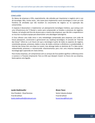 Por que tudo que você achava que sabia sobre implementar novas tecnologias está errado.
12
CONCLUSÃO
Os líderes de empresas e CIOs, especialmente, são cobrados por impulsionar o negócio com o uso
de tecnologia. Mas, muitas vezes , eles lutam para implementar novas tecnologias e criam um ciclo
frenético de atividades que não resultam no crescimento do negócio ou na superação dos
concorrentes.
A resposta é desenvolver e implementar um planejamento tecnológico holístico, que começa com
uma infraestrutura de TI flexível e evolui para compreender as funções e processos de negócios.
Todavia, tal solução está fora do alcance para a maioria das empresas, que não têm a experiência e
os recursos na própria equipe para desenvolver uma abordagem abrangente.
A Cisco oferece uma visão única e uma metodologia comprovada para empresas com visão de
futuro planejarem, construirem e gerenciarem seu roadmap tecnológico. O conceito de "Internet
das Coisas" refere-se a um futuro em que a tecnologia é parte de todos os aspectos do negócio,
conectando pessoas, processos, dados e coisa, de modo a otimizar a eficiência e a produtividade. A
Internet das Coisas tem uma base na nuvem, mas abrange todos os domínios de TI e data center,
redesenhando processos e reconstruindo relacionamentos para criar uma empresa baseada em
tecnologia ágil e operando em níveis ótimos.
Para muitas empresas, um compromisso com os serviços da Cisco podem significar a diferença entre
o sucesso e o fracasso empresarial. Para os CIOs que desejam investir no futuro de sua empresa,
basta apenas uma ligação.
Lynda Stadtmueller Bruno Tasco
Vice President - Cloud Services Senior Industry Analyst
Frost & Sullivan Frost & Sullivan
lynda.stadtmueller@stratecast.com bruno.tasco@frost.com
 