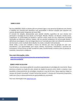 frost.com
13
Na Cisco (NASDAQ: CSCO) os clientes vêm em primeiro lugar e criar parcerias duradouras com clientes
e trabalhar em conjunto para identificar suas necessidades e oferecer soluções que suportem seu
sucesso são partes parte integrantes de nosso DNA.
O conceito de soluções desenvolvidas para atender desafios específicos de seus clientes tem
permeado a estratégia da Cisco desde sua formação. Marido e Mulher, Len Bosack e Sandy Lerner,
trabalhavam na Universidade de Stanford e queriam enviar emails de seus respectivos escritórios
localizados em diferentes edifícios, todavia, não era possível estabelecer tal comunicação devido a
deficiências tecnológicas. Uma tecnologia deveria ser inventada para lidar com diferentes protocolos
de área local e, como resultado deste desafio, foi criado o roteador multi protocolo.
Desde então, a Cisco tem moldado o futuro da Internet, por meio da geração de valor sem
precedentes e de oportunidades para nossos clientes, funcionários, investidores e parceiros de
ecossistema. A Cisco tornou-se líder mundial em redes, transformando a maneira como as pessoas se
conectam, comunicam e colaboram.
Para mais informações, visite:
www.cisco.com/c/en/us/solutions/executive-perspectives/index.html
www.cisco.com/go/iot
SOBRE A FROST & SULLIVAN
Frost & Sullivan, uma empresa global de consultoria especializada em estratégias de crescimento. Nossa
premissa se baseia na criação de valor através da relação de parceria entre cliente e empresa o que
possibilita o desenvolvimento de estratégias inovadoras a mais de 50 anos. Nossa expertise integra os
serviços de Growth Consulting™, Growth Partnership Services™ e Serviços de Treinamento Corporativo,
todos com o foco no desenvolvimento de oportunidades de crescimento.
Para mais informações visite www.frost.com.
SOBRE A CISCO
 