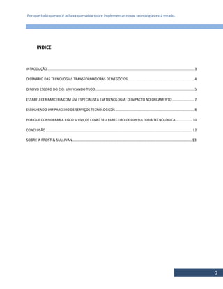 Por que tudo que você achava que sabia sobre implementar novas tecnologias está errado.
2
ÍNDICE
INTRODUÇÃO.........................................................................................................................................................3
O CENÁRIO DAS TECNOLOGIAS TRANSFORMADORAS DE NEGÓCIOS.....................................................................4
O NOVO ESCOPO DO CIO: UNIFICANDO TUDO........................................................................................................5
ESTABELECER PARCERIA COM UM ESPECIALISTA EM TECNOLOGIA: O IMPACTO NO ORÇAMENTO.......................7
ESCOLHENDO UM PARCEIRO DE SERVIÇOS TECNOLÓGICOS ..................................................................................8
POR QUE CONSIDERAR A CISCO SERVIÇOS COMO SEU PARECEIRO DE CONSULTORIA TECNOLÓGICA .................10
CONCLUSÃO ........................................................................................................................................................12
SOBRE A FROST & SULLIVAN………………………………………………………………………………………………………………….13
 