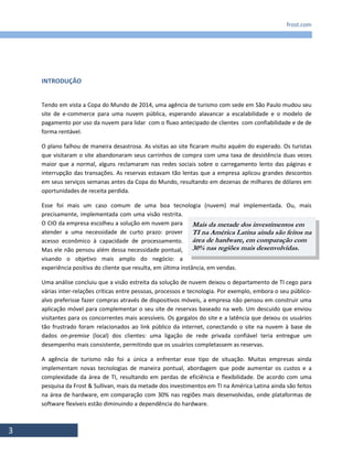 frost.com
3
INTRODUÇÃO
Tendo em vista a Copa do Mundo de 2014, uma agência de turismo com sede em São Paulo mudou seu
site de e-commerce para uma nuvem pública, esperando alavancar a escalabilidade e o modelo de
pagamento por uso da nuvem para lidar com o fluxo antecipado de clientes com confiabilidade e de de
forma rentável.
O plano falhou de maneira desastrosa. As visitas ao site ficaram muito aquém do esperado. Os turistas
que visitaram o site abandonaram seus carrinhos de compra com uma taxa de desistência duas vezes
maior que a normal, alguns reclamaram nas redes sociais sobre o carregamento lento das páginas e
interrupção das transações. As reservas estavam tão lentas que a empresa aplicou grandes descontos
em seus serviços semanas antes da Copa do Mundo, resultando em dezenas de milhares de dólares em
oportunidades de receita perdida.
Esse foi mais um caso comum de uma boa tecnologia (nuvem) mal implementada. Ou, mais
precisamente, implementada com uma visão restrita.
O CIO da empresa escolheu a solução em nuvem para
atender a uma necessidade de curto prazo: prover
acesso econômico à capacidade de processamento.
Mas ele não pensou além dessa necessidade pontual,
visando o objetivo mais amplo do negócio: a
experiência positiva do cliente que resulta, em última instância, em vendas.
Uma análise concluiu que a visão estreita da solução de nuvem deixou o departamento de TI cego para
várias inter-relações críticas entre pessoas, processos e tecnologia. Por exemplo, embora o seu público-
alvo preferisse fazer compras através de dispositivos móveis, a empresa não pensou em construir uma
aplicação móvel para complementar o seu site de reservas baseado na web. Um descuido que enviou
visitantes para os concorrentes mais acessíveis. Os gargalos do site e a latência que deixou os usuários
tão frustrado foram relacionados ao link público da internet, conectando o site na nuvem à base de
dados on-premise (local) dos clientes: uma ligação de rede privada confiável teria entregue um
desempenho mais consistente, permitindo que os usuários completassem as reservas.
A agência de turismo não foi a única a enfrentar esse tipo de situação. Muitas empresas ainda
implementam novas tecnologias de maneira pontual, abordagem que pode aumentar os custos e a
complexidade da área de TI, resultando em perdas de eficiência e flexibilidade. De acordo com uma
pesquisa da Frost & Sullivan, mais da metade dos investimentos em TI na América Latina ainda são feitos
na área de hardware, em comparação com 30% nas regiões mais desenvolvidas, onde plataformas de
software flexíveis estão diminuindo a dependência do hardware.
Mais da metade dos investimentos em
TI na América Latina ainda são feitos na
área de hardware, em comparação com
30% nas regiões mais desenvolvidas.
 