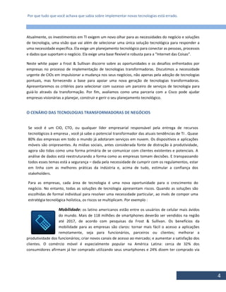 Por que tudo que você achava que sabia sobre implementar novas tecnologias está errado.
4
Atualmente, os investimentos em TI exigem um novo olhar para as necessidades do negócio e soluções
de tecnologia, uma visão que vai além de selecionar uma única solução tecnológica para responder a
uma necessidade específica. Ela exige um planejamento tecnológico para conectar as pessoas, processos
e dados que suportam o negócio. Ela exige uma base flexível e robusta para a “Internet das Coisas”.
Neste white paper a Frost & Sullivan discorre sobre as oportunidades e os desafios enfrentados por
empresas no processo de implementação de tecnologias transformadoras. Discutimos a necessidade
urgente de CIOs em impulsionar a mudança nos seus negócios, não apenas pela adoção de tecnologias
pontuais, mas fornecendo a base para apoiar uma nova geração de tecnologias transformadoras.
Apresentaremos os critérios para selecionar com sucesso um parceiro de serviços de tecnologia para
guiá-lo através da transformação. Por fim, avaliamos como uma parceria com a Cisco pode ajudar
empresas visionárias a planejar, construir e gerir o seu planejamento tecnológico.
O CENÁRIO DAS TECNOLOGIAS TRANSFORMADORAS DE NEGÓCIOS
Se você é um CIO, CTO, ou qualquer líder empresarial responsável pela entrega de recursos
tecnológicos à empresa , você já sabe o potencial transformador das atuais tendências de TI . Quase
80% das empresas em todo o mundo já adotaram serviços em nuvem. Os dispositivos e aplicações
móveis são onipresentes. As mídias sociais, antes considerada fonte de distração à produtividade,
agora são tidas como uma forma primária de se comunicar com clientes existentes e potenciais. A
análise de dados está reestruturando a forma como as empresas tomam decisões. E transpassando
todos esses temas está a segurança – dada pela necessidade de cumprir com os regulamentos, estar
em linha com as melhores práticas da indústria e, acima de tudo, estimular a confiança dos
stakeholders.
Para as empresas, cada área de tecnologia é uma nova oportunidade para o crescimento do
negócio. No entanto, todas as soluções de tecnologia apresentam riscos. Quando as soluções são
escolhidas de formal individual para resolver uma necessidade particular, ao invés de compor uma
estratégia tecnológica holística, os riscos se multiplicam. Por exemplo :
Mobilidade: os latino americanos estão entre os usuários de celular mais ávidos
do mundo. Mais de 118 milhões de smartphones deverão ser vendidos na região
até 2017, de acordo com pesquisas da Frost & Sullivan. Os benefícios da
mobilidade para as empresas são claros: tornar mais fácil o acesso a aplicações
remotamente, seja para funcionários, parceiros ou clientes; melhorar a
produtividade dos funcionários; criar novos canais de acesso ao mercado; e aumentar a satisfação dos
clientes. O comércio móvel é especialmente popular na América Latina: cerca de 32% dos
consumidores afirmam já ter comprado utilizando seus smartphones e 24% dizem ter comprado via
 