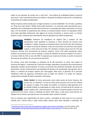 frost.com
5
tablet no ano passado, de acordo com o Latin Post.1
Uma política de mobilidade flexível é essencial
para atrair e reter funcionários jovens que tendem a não gostar de laptops empresariais e smartphones
corporativos de modelos ultrapassados.
Muitas empresas estão lutando para conseguir alavancar o uso da mobilidade. Por um lado, as políticas
de "Bring Your Own Device" (BYOD) ainda estão evoluindo, e as empresas estão descobrindo qual o
equilíbrio entre a liberdade de escolha dos funcionários e a proteçãos dos dados corporativos. Por outro
lado, a fim de atender as expectativas dos clientes, as empresas devem investir em aplicações móveis
(uma lição aprendida tardiamente pela agência de turismo brasileira), e mesmo assim, os clientes
tendem a culpar a empresa pelo desempenho lento da aplicação e por falhas de segurança.
Analytics: Softwares de inteligência de negócio (BI) e analytics de alto
desempenho estão ajudando as empresas a tomar decisões de maneira mais
inteligente e rápida. Enquanto as empresas latino americanas têm sido cautelosas
em adotar esse tipo de software, a taxa de crescimento nos próximos anos deverá
superar a maior parte do mundo. Por exemplo, no Brasil, pouco mais de 11% das
empresas afirmam usar ferramentas de business analytics, outros 55% estão planejando adotar
analytics nos próximos anos. Como resultado, a receita de software de business analytics irá crescer a
uma taxa média de 32% ao ano até 2018. É esperado que empresas de todos os portes incorporem
ferramentas de analytics em seus processos decisórios.
No entanto, como toda tecnologia, os softwares de BI não funcionam no vácuo. Para apoiar os
processos de negócio , os gerentes de TI precisam entregar capacidade e arquitetura de armazenamento
adequados, fazendo uso de ambientes na nuvem, on-premise e/ou ambientes hosteados. Eles precisam
desenvolver e testar continuamente suas operações de backup e de recuperação, para garantir que os
dados e o software de analytics operem sem interrupções. Além disso, os gerentes de TI precisam
estabelecer perfis de segurança consistentes para os dados em trânsito e os dados em repouso,
assegurando a proteção de dados arquivados e do backup.
Redes Sociais: Os latino americanos usam redes sociais de forma intensiva. De
acordo com a e-marketer2
, os sites de redes sociais possuem cerca de 227 milhões
de usuários na região. Para atingir esse público, as empresas estão gastando cerca
de US$500 milhões em publicidade em redes sociais. O investimento faz sentido: ao
atingir o público-alvo , onde eles passam o tempo, as empresas podem aumentar seu
conhecimento de marca, receita e satisfação do cliente. Além disso, a rede social social permite um
diálogo com os clientes, que esperam que suas opiniões sejam ouvidas e tratadas.
Para as empresas que implementam de forma correta, a estratégia de rede social cria um canal de
contato com o cliente eficaz, e pode render dados valiosos para serem extraídos e analisados. No
1
Latin America Tech Trends: Rise of Smartphones, Tablets, and Internet in the Region, Latin Post, March, 2014.
2
Social Network Ad Spending Approaching the Half-Billion Mark in Latin America, e-marketing, Maio, 2014.
 