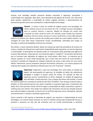 Por que tudo que você achava que sabia sobre implementar novas tecnologias está errado.
6
entanto, essa estratégia também apresenta desafios associados à segurança, privacidade e
conformidade com regulações. Além disso, como descoberto pela agência de turismo, uma rede social
pode espalhar rapidamente a insatisfação do cliente, exigindo, portanto, o desenvolvimento de
processos de grande alcance para acompanhar a implementação da tecnologia.
Nuvem: A nuvem é tanto um modelo de negócio quanto uma tecnologia. Em
última instância trata-se de uma forma de criar e entregar recursos tecnológicos
para os usuários internos e externos. Adoção de soluções em nuvem está
crescendo em toda a América Latina. Por exemplo, quase metade das empresas
brasileiras afirmam utilizar serviços em nuvem atualmente e outros 30% planejam
adotá-la no próximo ano. Muitos usuários são atraídos pelo modelo de nuvem pública devido a sua
vantagem de custo (não requer investimento inicial), escalabilidade, velocidade para chegar ao
mercado, e ausência de obrigações (carência) em contratos.
No entanto, a nuvem apresenta desafios. Apesar de avanços por parte dos prestadores de serviços em
nuvem, o modelo de infraestrutura multi-tenant compartilhada ainda representa um risco de segurança
e conformidade. O desempenho do aplicativo pode ser inconsistente (lição aprendida pela agência de
turismo). Não obstante, a baixa barreira de entrada dá origem a "shadow IT", funcionários não técnicos
que se inscrevem para aplicações de negócios por conta própria. Além disso, as empresas que já
utilizam soluções em nuvem estão descobrindo, que o maior valor (em termos de custo benefício e
controle) é resultado da integração de múltiplos ambientes de nuvem e data center em uma nuvem
híbrida. Infelizmente, poucos provedores oferecem ferramentas suficientes e um número pequeno de
empresas têm equipes com experiência suficiente para criar uma "intercloud " utilizável.
Segurança: Subjacente a cada nova tecnologia, bem como todas as soluções do
legado, são preocupações de segurança. As violações de dados são amplamente
divulgadas e atingem os quatro cantos do mundo. Um exemplo de falha de
segurança ocorreu recentemente no Brasil, atingindo um modelo de pagamento
bem difundido, o boleto bancário. Caso o ataque não tivesse sido evitado, a fraude
nos boletos poderia ter resultado em perdas de até US$ 3,75 bilhões3
. Com ameaças vindo de todas as
direções, os CIOs precisam garantir que sejam cumpridos os requisitos legais para o tratamento dos
dados, bem como precisam manter de forma segura a propriedade de dados corporativos e ganhar a
confiança dos seus clientes. Para atingir esse objetivo são necessárias mais do que soluções pontuais
para cada tecnologia ou aplicação, é preciso criar um perfil de segurança coeso e abrangente, aplicado
consistentemente, e testado e atualizado regularmente.
Como é possível o CIO suportar as demandas de negócio, que requerem a implementação de novas
tecnologias, e ao mesmo tempo minimizar os riscos? A resposta começa pela compreensão de que os
produtos e processos em silos não são suficientes para um mundo interconectado e, portanto,
3
Data Breach Bulletin: Brazilian Banks Lose $3.75 Billion Because Of Boleto Malware, Forbes, Julho, 2014.
 