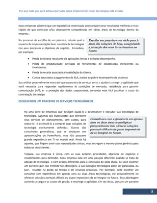 Por que tudo que você achava que sabia sobre implementar novas tecnologias está errado.
8
essas empresas sabem é que um especialista terceirizado pode proporcionar resultados melhores e mais
rápido do que contratar e/ou desenvolver competências em várias áreas de tecnologia dentro da
empresa .
No processo de escolha de um parceiro, calcule qual o
impacto da implementação bem sucedida de tecnologias
nos seus processos e objetivos de negócio. Considere,
por exemplo:
 Perda de receita resultante de aplicações lentas e de baixo desempenho.
 Perda de produtividade derivada de ferramentas de colaboração ineficientes ou
inexistentes.
 Perda de receita associada à insatisfação do cliente.
 Custos associados a pagamentos de SLA, atados ao pobre desempenho de sistemas
Sua análise provavelmente mostrará que o parceiro de serviços certo o ajudará a atingir: a agilidade que
você necessita para responder rapidamente às condições de mercado; resistência para garantir
comunicação 24/7; e a proteção dos dados corporativos, tornando mais fácil justificar o custo da
contratação do serviço.
ESCOLHENDO UM PARCEIRO DE SERVIÇOS TECNOLÓGICOS
Há uma série de empresas que desejam ajudá-lo a desenvolver e executar sua estratégias de
tecnologia. Algumas são especialistas que oferecem
seus serviços de planejamento, sem custos, para
seduzi-lo e estimulá-lo a comprar suas soluções de
tecnologia estritamente definidas. Outros são
consultores generalistas, que se destacam em
apresentações de PowerPoint, mas não possuem
grande experiência em TI no mundo real. Ainda há
aqueles, que fingem ouvir suas necessidades únicas, mas entregam o mesmo plano genérico para
todos os seus clientes .
Todavia, sua empresa é única, com as suas próprias prioridades, objetivos de negócios e
investimentos para defender. Toda empresa está em uma posição diferente quando se trata de
adoção de tecnologia e com prazos diferentes para a conclusão de cada etapa. Se você escolher
um parceiro que não entende tais distinções, a sua evolução tecnológica pode ser paralisada, ou
pior, resultar na perda de tempo e de recursos preciosos. Por exemplo, evite escolher um
consultor com experiência em apenas uma ou duas áreas tecnológicas, ele provavelmente irá
oferecer soluções pontuais difíceis ou quase impossíveis de se integrar no futuro. Essa abordagem
aumenta a carga e os custos de gestão, e restringe a agilidade. Em vez disso, procure um parceiro
Escolha um parceiro com visão para ir
além das soluções de hoje, assegurando
a proteção dos seus investimentos no
futuro.
Consultores com experiência em apenas
uma ou duas áreas tecnológicas
provavelmente irão oferecer soluções
pontuais difíceis ou quase impossíveis
de se integrar no futuro.
 