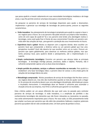 frost.com
9
que possa ajudá-lo a investir sabiamente em suas necessidades tecnológicas imediatas e de longo
prazo, o que lhe permite construir uma base única para o crescimento futuro.
Ao pesquisar os parceiros de serviços de tecnologia disponíveis para ajudar a desenvolver,
implementar e gerenciar sua estratégia de tecnologia de ponta-a-ponta, procure as seguintes
características:
 Visão inovadora: Seu planejamento de tecnologia é projetado para ajudá-lo a apoiar e levar o
seu negócio para o futuro. Se o seu parceiro não pode articular sua própria visão inovadora,
como ele será capaz de ajudá-lo? Se o seu parceiro está tendo uma abordagem reativa à
tecnologia, como você pode ficar à frente de seus concorrentes? Escolha um parceiro com
visão além das soluções de hoje , para garantir a proteção dos seus investimentos no futuro.
 Experiência local e global: Muitos se deparam com a seguinte dúvida: devo escolher um
parceiro local que compreende a América Latina ou um parceiro global que traz uma
perspectiva mundial? Você não deveria ter que escolher entre um ou outro. Procure um
parceiro que opere globalmente, para alavancar as melhores práticas globais, mas que
tenha presença local, para ajudá-lo desde o planejamento, até a implementação e o
suporte.
 Amplo conhecimento tecnológico: Encontre um parceiro que abranja todas as principais
tecnologias. A tecnologia interliga pessoas, processos, dados e objetos. Portanto, não é
suficiente compreender apenas uma ou duas áreas tecnológicas.
 Amplo portólio de produtos, serviços e software reconhecidos no mercado: Para ajudá-lo a
estabelecer uma base tecnológica ideal, o parceiro deve ter acesso a uma ampla gama de
soluções de tecnologia líderes do setor.
 Metodologia comprovada: Muitos provedores de serviço de tecnologia irão lhe dizer como o
seu negócio deveria ser, mas eles são insuficientes quando se trata de ajudar você a chegar
lá. Os serviços de consultoria devem usar uma abordagem disciplinada, delimitada por prazos
e resultados mensuráveis. A metodologia deve ser flexível o suficiente para acomodar a
situação única da sua empresa, mas firme o suficiente para garantir os resultados.
Estes critérios podem ser um pouco diferente dos que você usou no passado para contratar
parceiros de serviços de tecnologia. A visão inovadora, e a amplitude do portfólio e dos
conhecimentos tecnológico são elementos que não foram relevantes ou necessários no passado,
mas serão extremamente importantes para o futuro. Por essa razão, os CIOs provavelmente terão
que ampliar sua busca por parceiros que vão além dos provedores habituais e explorar potenciais
parceiros que podem não ter sido considerado antes. Um bom ponto de partida é a Cisco.
 