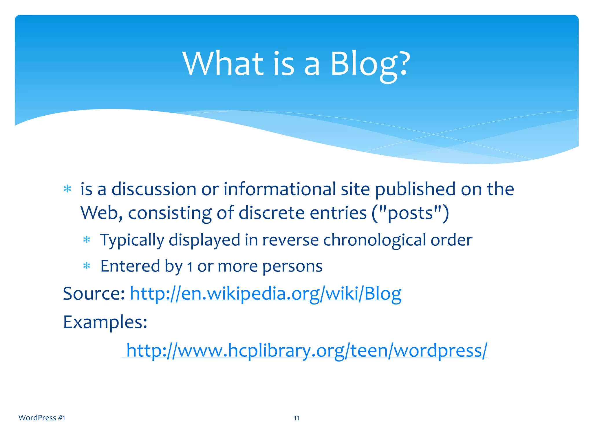  is a discussion or informational site published on the
Web, consisting of discrete entries ("posts")
 Typically displayed in reverse chronological order
 Entered by 1 or more persons
Source: http://en.wikipedia.org/wiki/Blog
Examples:
http://www.hcplibrary.org/teen/wordpress/
WordPress #1 11
What is a Blog?
 