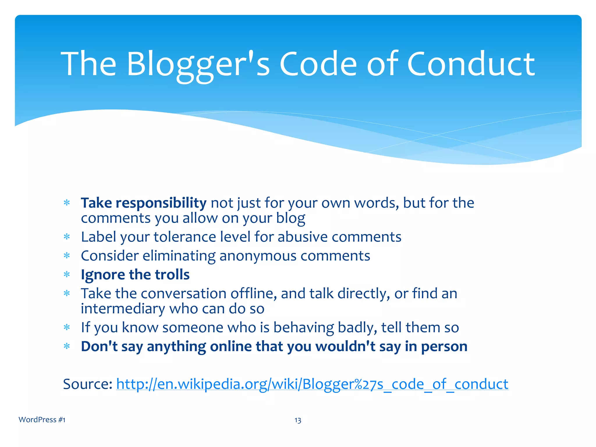  Take responsibility not just for your own words, but for the
comments you allow on your blog
 Label your tolerance level for abusive comments
 Consider eliminating anonymous comments
 Ignore the trolls
 Take the conversation offline, and talk directly, or find an
intermediary who can do so
 If you know someone who is behaving badly, tell them so
 Don't say anything online that you wouldn't say in person
Source: http://en.wikipedia.org/wiki/Blogger%27s_code_of_conduct
WordPress #1 13
The Blogger's Code of Conduct
 
