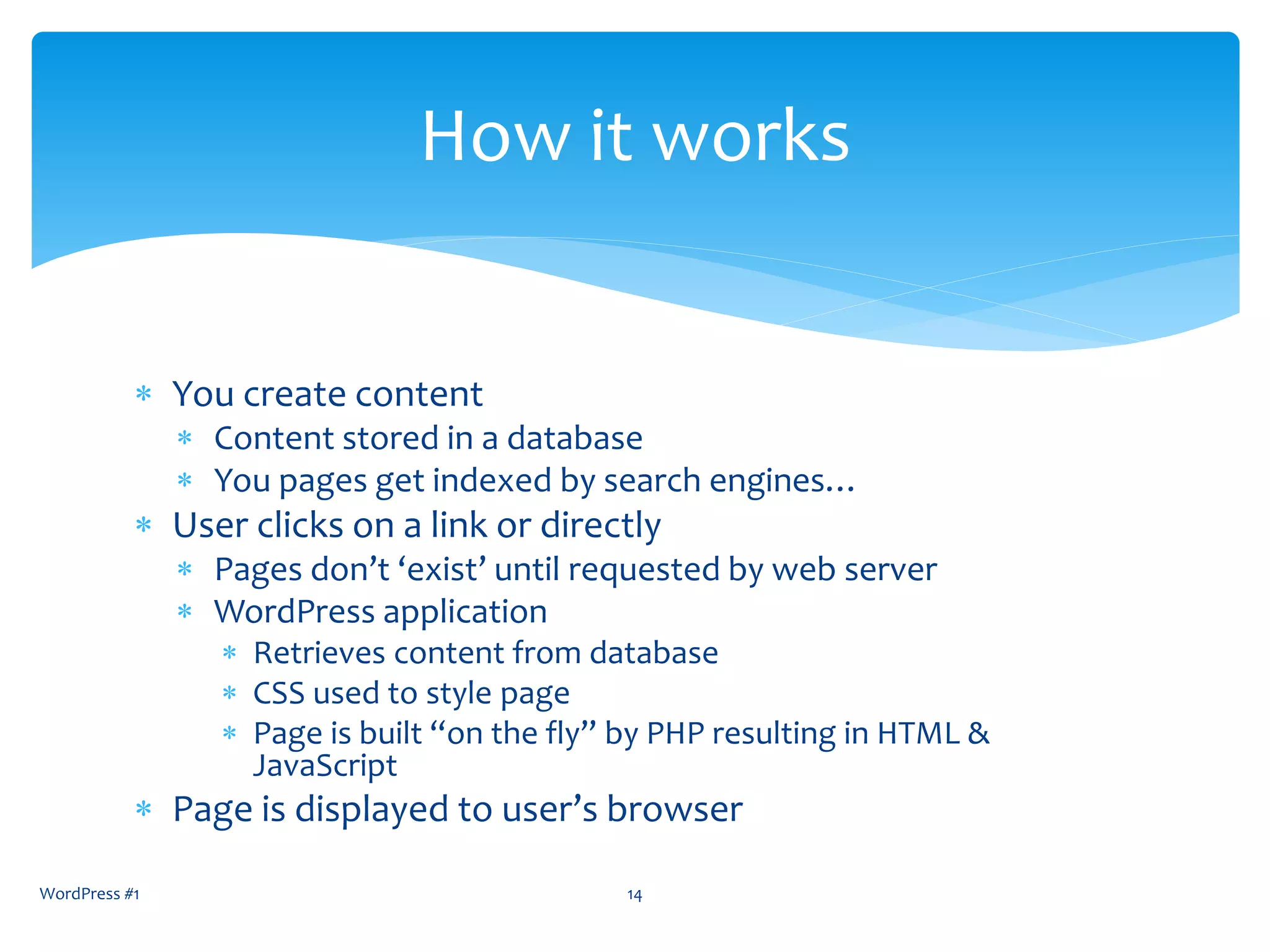  You create content
 Content stored in a database
 You pages get indexed by search engines…
 User clicks on a link or directly
 Pages don’t ‘exist’ until requested by web server
 WordPress application
 Retrieves content from database
 CSS used to style page
 Page is built “on the fly” by PHP resulting in HTML &
JavaScript
 Page is displayed to user’s browser
WordPress #1 14
How it works
 