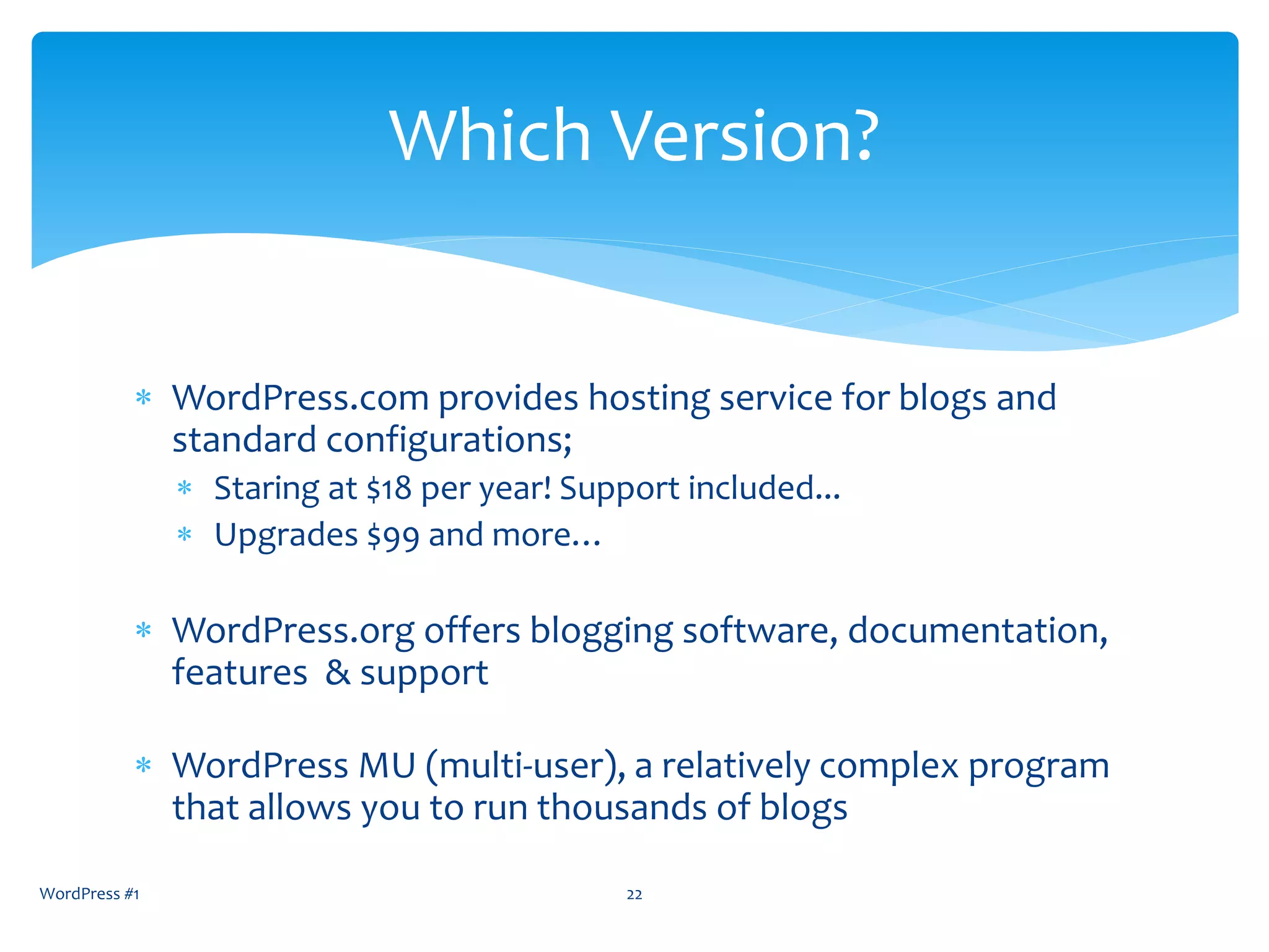  WordPress.com provides hosting service for blogs and
standard configurations;
 Staring at $18 per year! Support included...
 Upgrades $99 and more…
 WordPress.org offers blogging software, documentation,
features & support
 WordPress MU (multi-user), a relatively complex program
that allows you to run thousands of blogs
WordPress #1 22
Which Version?
 