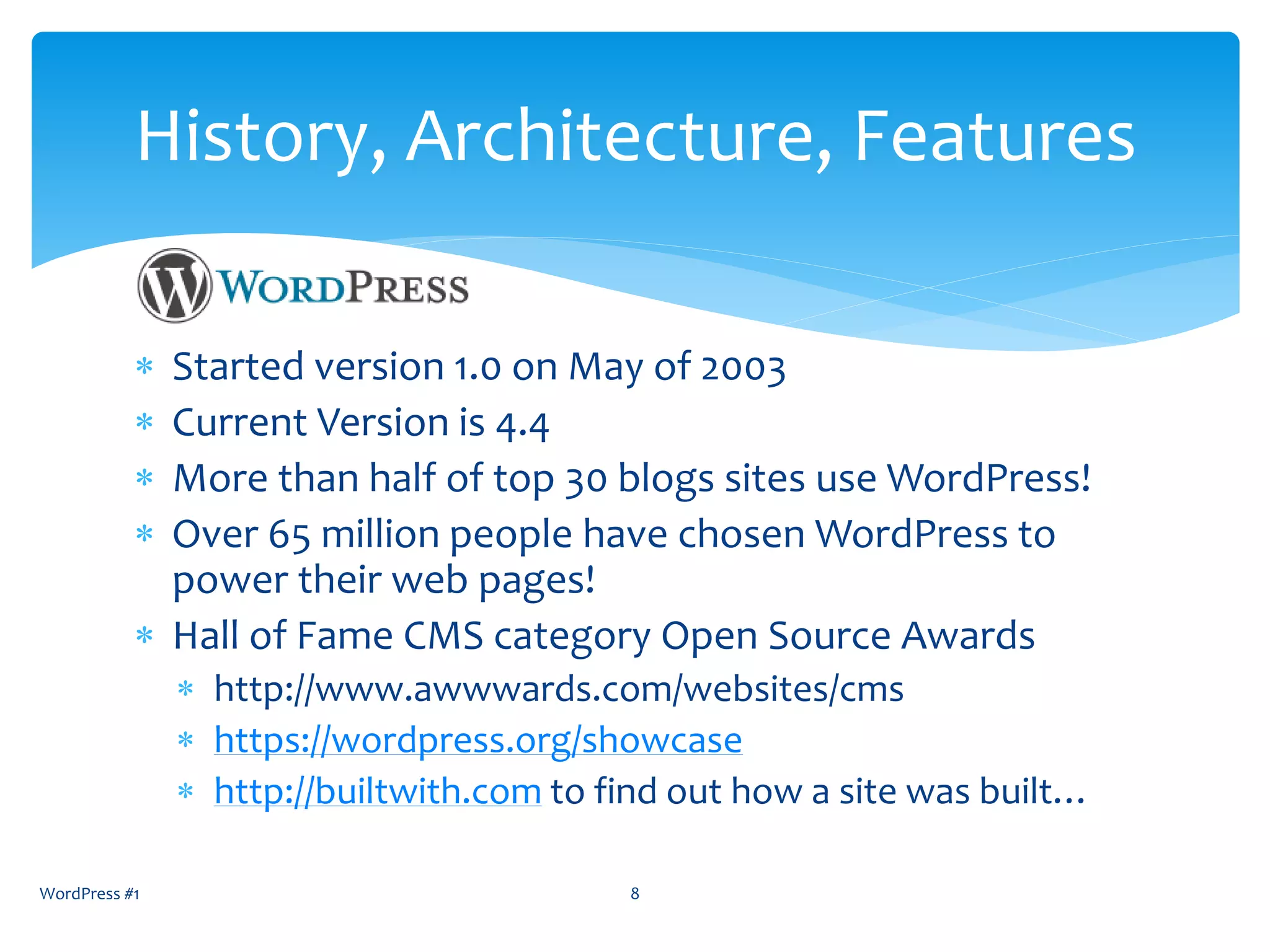  Started version 1.0 on May of 2003
 Current Version is 4.5.3 as of June 2016
 More than half of top 20 blogs sites use WordPress!
 Over 60 million people have chosen WordPress to
power their web pages!
 Hall of Fame CMS category Open Source Awards
 http://www.awwwards.com/websites/cms
 https://wordpress.org/showcase
 http://builtwith.com to find out how a site was built…
WordPress #1 8
History, Architecture, Features
 