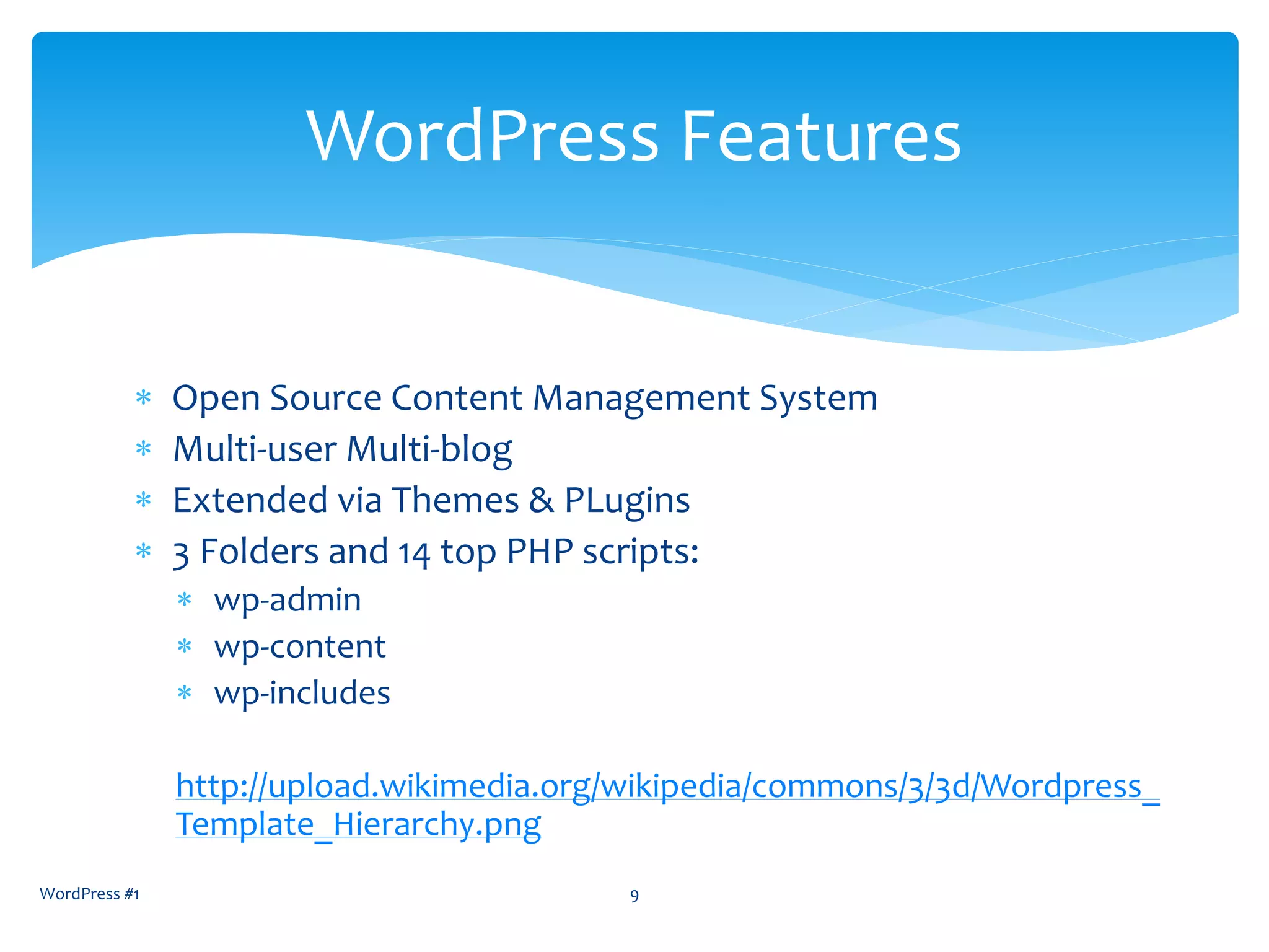  Open Source Content Management System
 Multi-user Multi-blog
 Extended via Themes & PLugins
 3 Folders and 14 top PHP scripts:
 wp-admin
 wp-content
 wp-includes
http://upload.wikimedia.org/wikipedia/commons/3/3d/Wordpress_
Template_Hierarchy.png
WordPress #1 9
WordPress Features
 