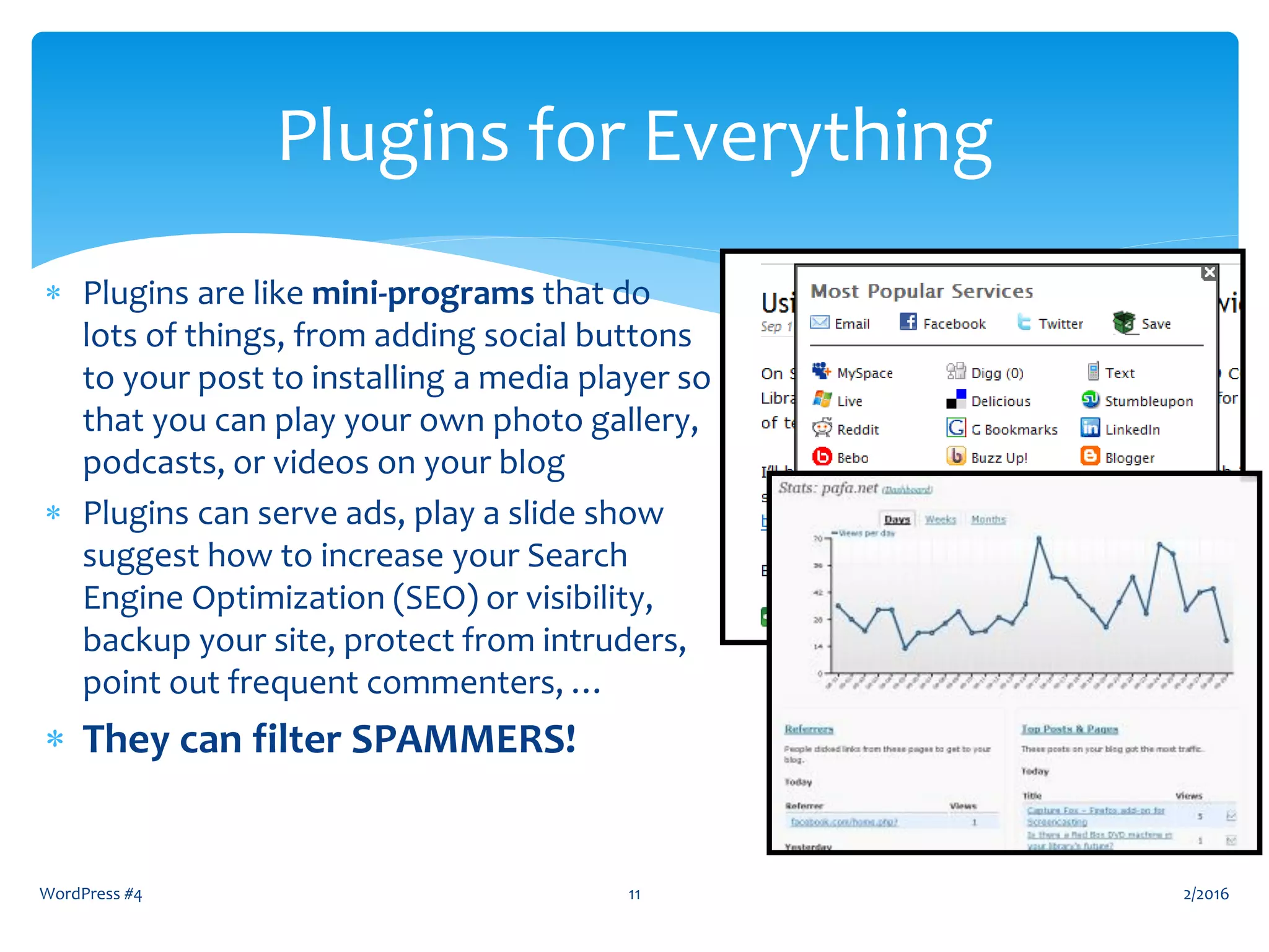  Plugins are like mini-programs that do
lots of things, from adding social buttons
to your post to installing a media player so
that you can play your own photo gallery,
podcasts, or videos on your blog
 Plugins can serve ads, play a slide show
suggest how to increase your Search
Engine Optimization (SEO) or visibility,
backup your site, protect from intruders,
point out frequent commenters, …
 They can filter SPAMMERS!
WordPress #4 11
Plugins for Everything
2/2016
 