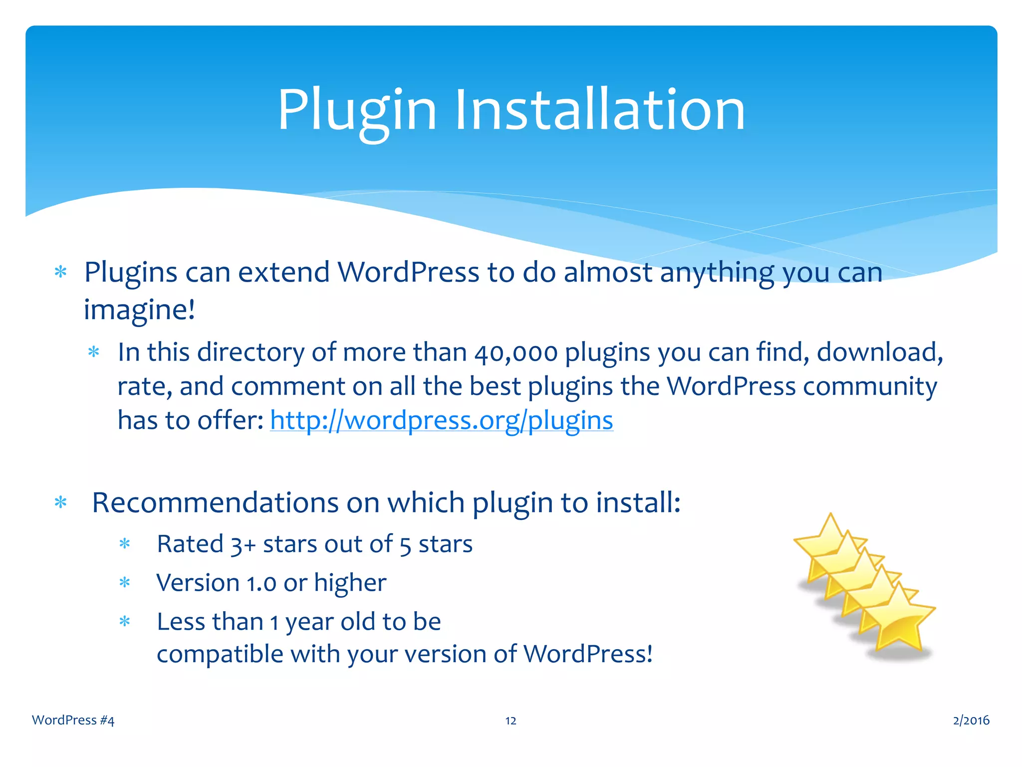  Plugins can extend WordPress to do almost anything you can
imagine!
 In this directory of more than 40,000 plugins you can find, download,
rate, and comment on all the best plugins the WordPress community
has to offer: http://wordpress.org/plugins
 Recommendations on which plugin to install:
 Rated 3+ stars out of 5 stars
 Version 1.0 or higher
 Less than 1 year old to be
compatible with your version of WordPress!
WordPress #4 12
Plugin Installation
2/2016
 