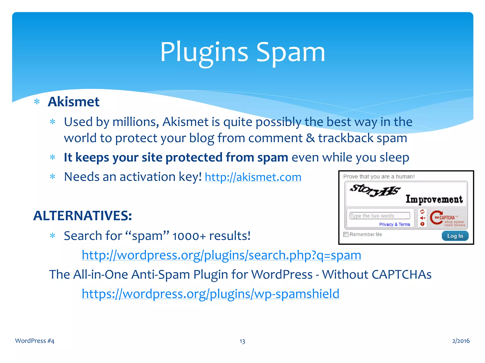 WordPress #4 13
Plugins Spam
 Akismet
 Used by millions, Akismet is quite possibly the best way in the
world to protect your blog from comment & trackback spam
 It keeps your site protected from spam even while you sleep
 Needs an activation key! http://akismet.com
ALTERNATIVES:
 Search for “spam” 1000+ results!
http://wordpress.org/plugins/search.php?q=spam
The All-in-One Anti-Spam Plugin for WordPress - Without CAPTCHAs
https://wordpress.org/plugins/wp-spamshield
2/2016
 