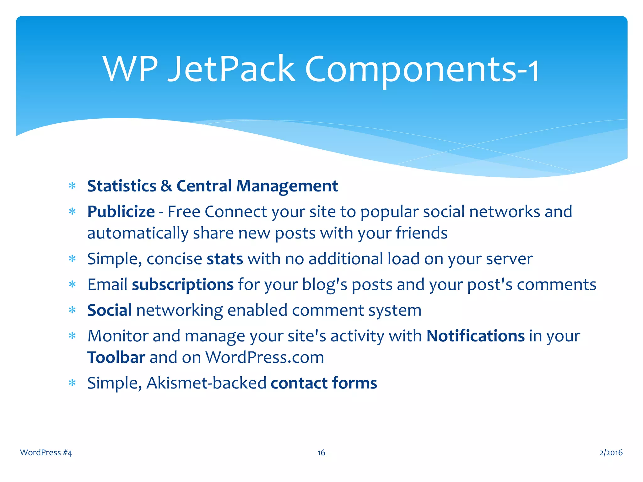  Statistics & Central Management
 Publicize - Free Connect your site to popular social networks and
automatically share new posts with your friends
 Simple, concise stats with no additional load on your server
 Email subscriptions for your blog's posts and your post's comments
 Social networking enabled comment system
 Monitor and manage your site's activity with Notifications in your
Toolbar and on WordPress.com
 Simple, Akismet-backed contact forms
WordPress #4 16
WP JetPack Components-1
2/2016
 