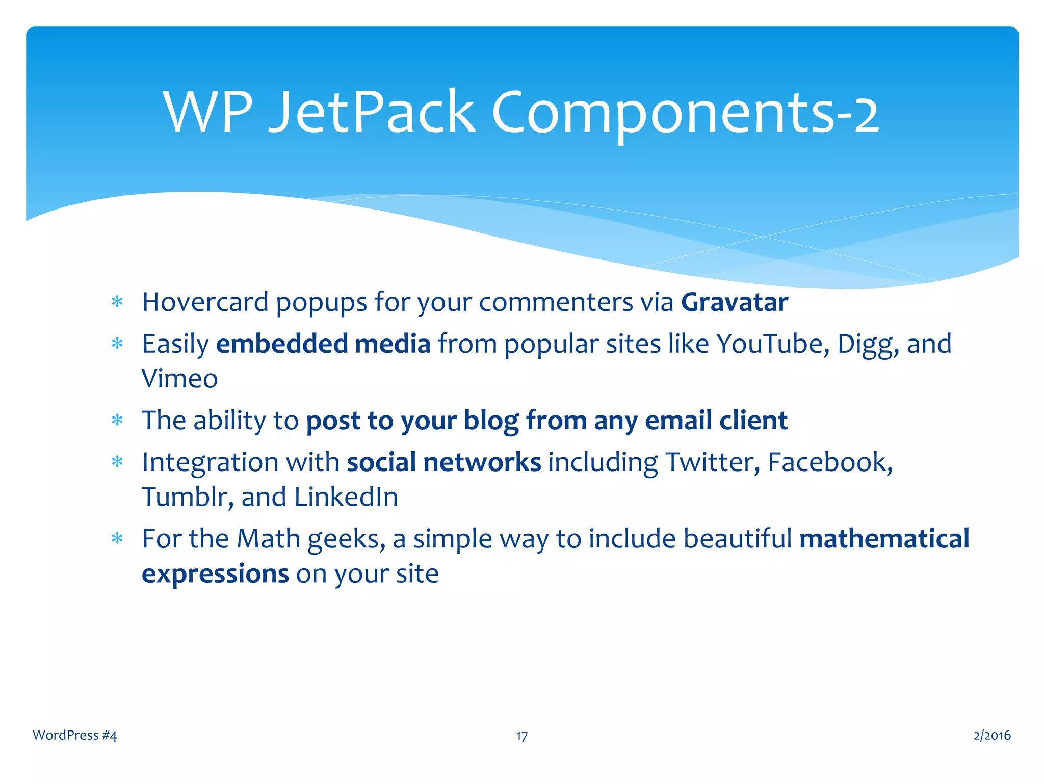  Hovercard popups for your commenters via Gravatar
 Easily embedded media from popular sites like YouTube, Digg, and
Vimeo
 The ability to post to your blog from any email client
 Integration with social networks including Twitter, Facebook,
Tumblr, and LinkedIn
 For the Math geeks, a simple way to include beautiful mathematical
expressions on your site
WordPress #4 17
WP JetPack Components-2
2/2016
 