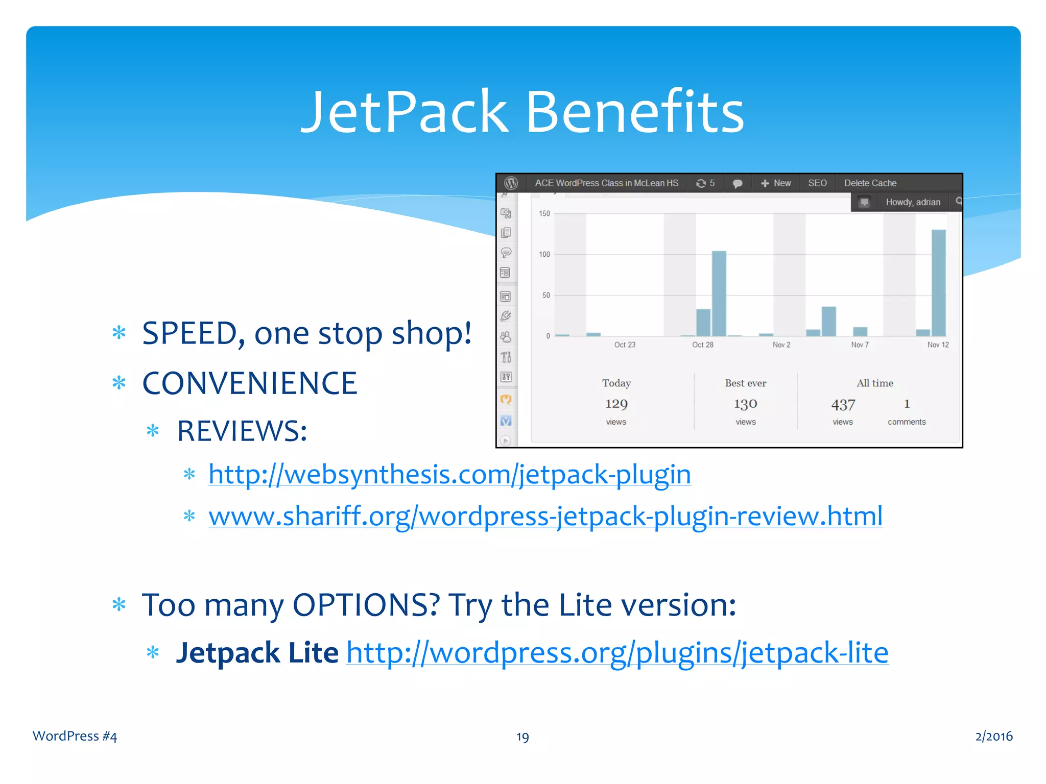  SPEED, one stop shop!
 CONVENIENCE
 REVIEWS:
 http://websynthesis.com/jetpack-plugin
 www.shariff.org/wordpress-jetpack-plugin-review.html
 Too many OPTIONS? Try the Lite version:
 Jetpack Lite http://wordpress.org/plugins/jetpack-lite
WordPress #4 19
JetPack Benefits
2/2016
 