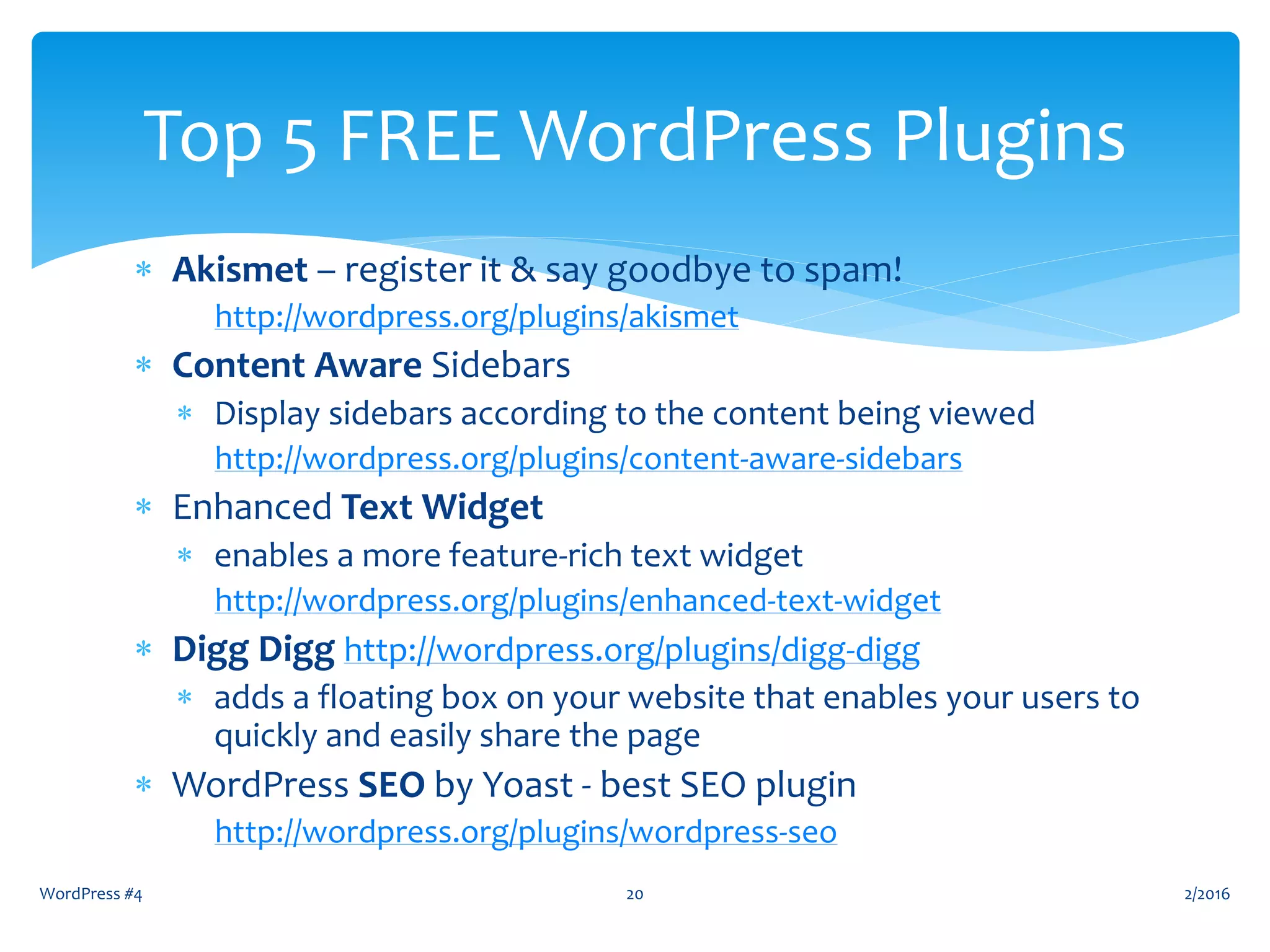  Akismet – register it & say goodbye to spam!
http://wordpress.org/plugins/akismet
 Content Aware Sidebars
 Display sidebars according to the content being viewed
http://wordpress.org/plugins/content-aware-sidebars
 Enhanced Text Widget
 enables a more feature-rich text widget
http://wordpress.org/plugins/enhanced-text-widget
 Digg Digg http://wordpress.org/plugins/digg-digg
 adds a floating box on your website that enables your users to
quickly and easily share the page
 WordPress SEO by Yoast - best SEO plugin
http://wordpress.org/plugins/wordpress-seo
2/2016WordPress #4 20
Top 5 FREE WordPress Plugins
 