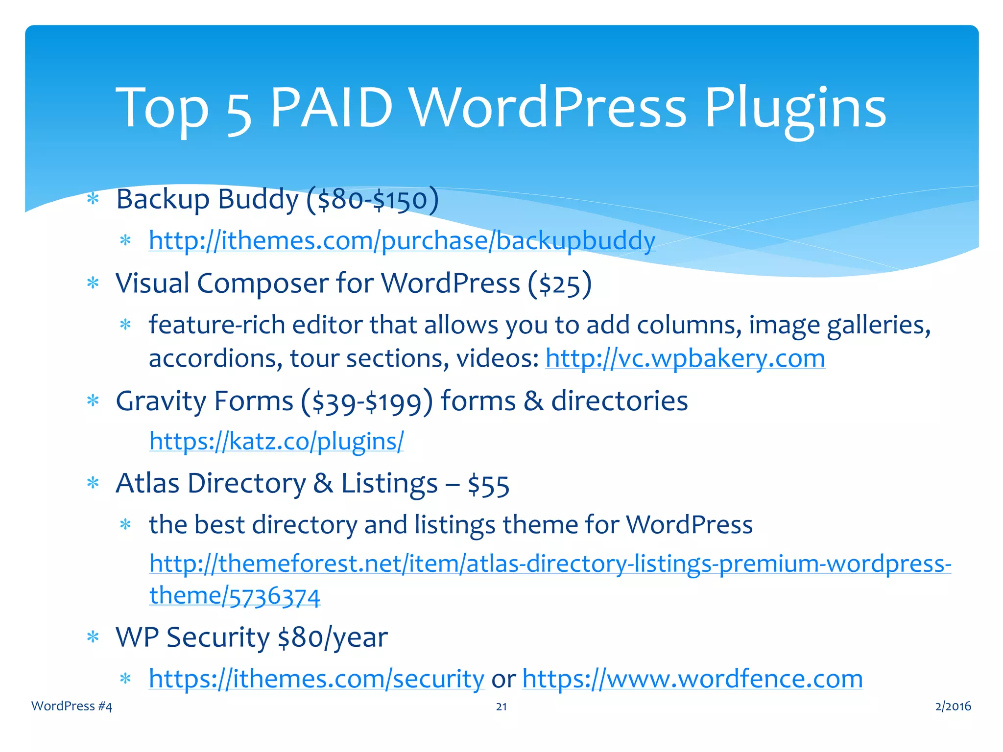  Backup Buddy ($80-$150)
 http://ithemes.com/purchase/backupbuddy
 Visual Composer for WordPress ($25)
 feature-rich editor that allows you to add columns, image galleries,
accordions, tour sections, videos: http://vc.wpbakery.com
 Gravity Forms ($39-$199) forms & directories
https://katz.co/plugins/
 Atlas Directory & Listings – $55
 the best directory and listings theme for WordPress
http://themeforest.net/item/atlas-directory-listings-premium-wordpress-
theme/5736374
 WP Security $80/year
 https://ithemes.com/security or https://www.wordfence.com
2/2016WordPress #4 21
Top 5 PAID WordPress Plugins
 