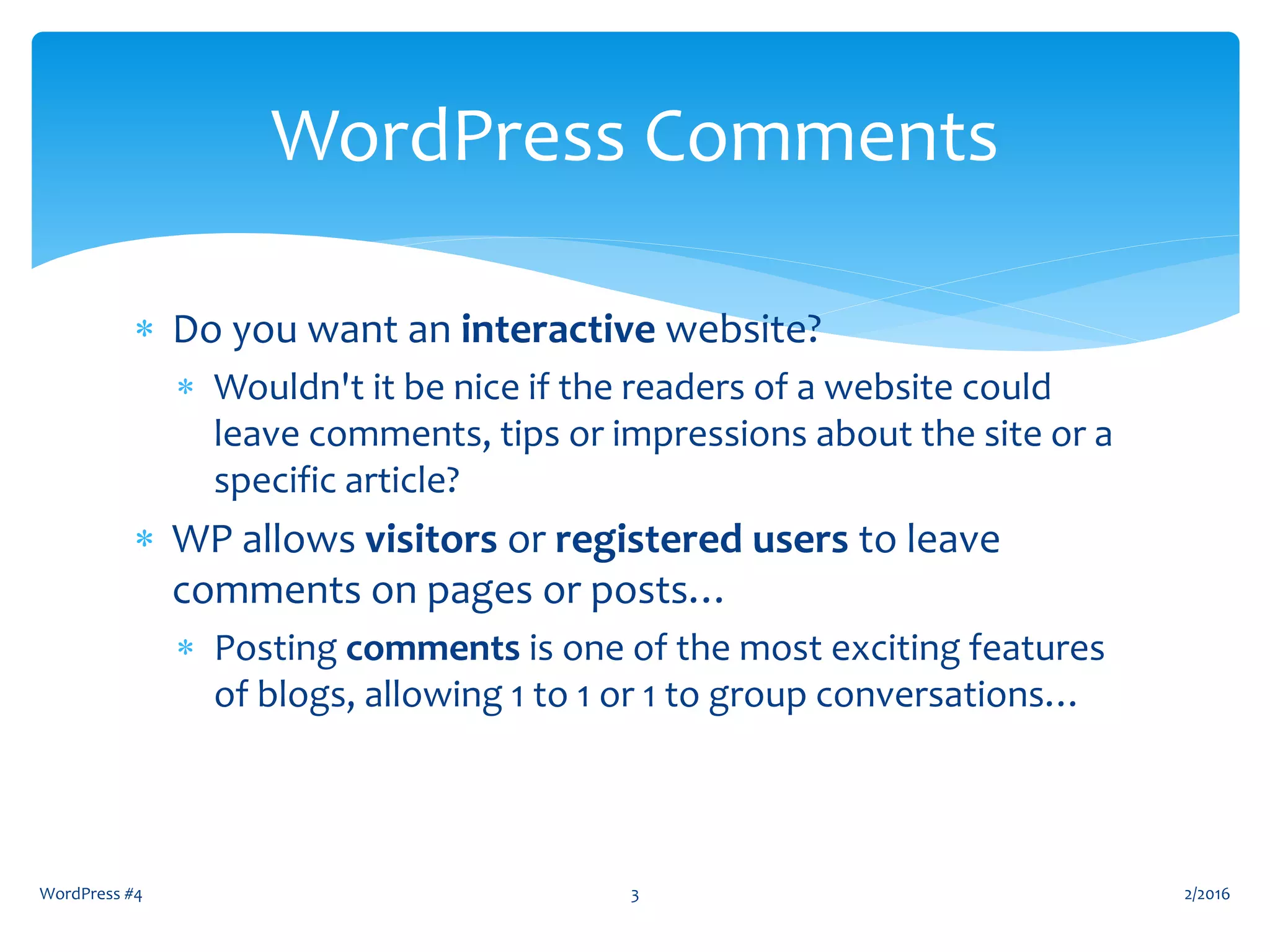  Do you want an interactive website?
 Wouldn't it be nice if the readers of a website could
leave comments, tips or impressions about the site or a
specific article?
 WP allows visitors or registered users to leave
comments on pages or posts…
 Posting comments is one of the most exciting features
of blogs, allowing 1 to 1 or 1 to group conversations…
2/2016WordPress #4 3
WordPress Comments
 