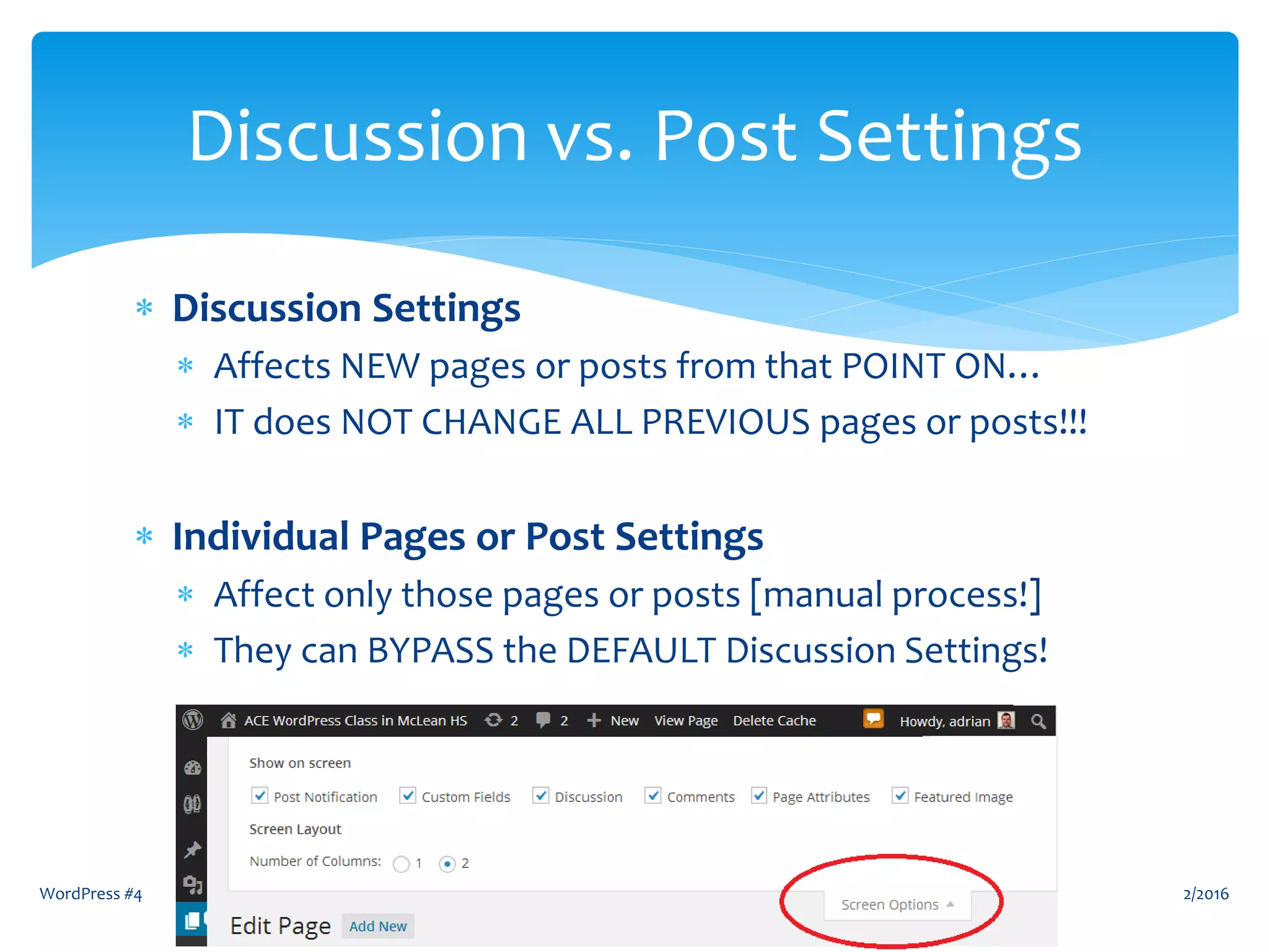  Discussion Settings
 Affects NEW pages or posts from that POINT ON…
 IT does NOT CHANGE ALL PREVIOUS pages or posts!!!
 Individual Pages or Post Settings
 Affect only those pages or posts [manual process!]
 They can BYPASS the DEFAULT Discussion Settings!
2/2016WordPress #4 4
Discussion vs. Post Settings
 