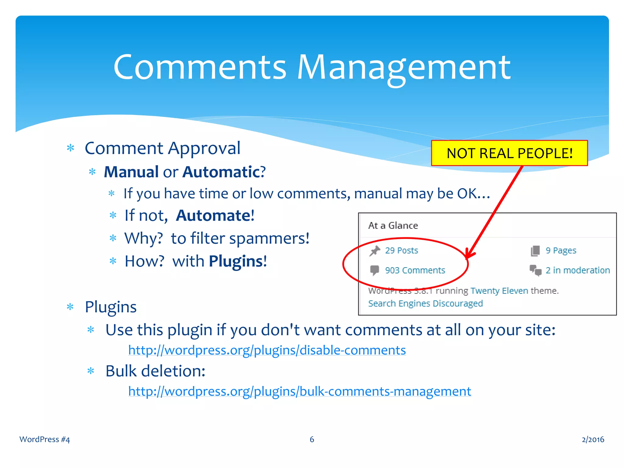  Comment Approval
 Manual or Automatic?
 If you have time or low comments, manual may be OK…
 If not, Automate!
 Why? to filter spammers!
 How? with Plugins!
 Plugins
 Use this plugin if you don't want comments at all on your site:
http://wordpress.org/plugins/disable-comments
 Bulk deletion:
http://wordpress.org/plugins/bulk-comments-management
2/2016WordPress #4 6
Comments Management
NOT REAL PEOPLE!
 