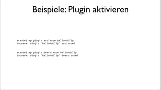 Beispiele: WP installieren
In ein neues, leeres Verzeichnis gehen (oder --path überall angeben)!

!

staude$ wp core download!
Downloading latest WordPress (en_US)...!
Success: WordPress downloaded.!

!

staude$ wp core config --dbname=Datenbank --dbuser=Benutzer --dbpass=Kennwort!
Success: Generated wp-config.php file.!

!

staude$ wp core install --url=test.de --title=title --admin_user=adminBenutzer
--admin_password=adminKennwort --admin_email=admin@domain.tld!
Success: WordPress installed successfully.!

 